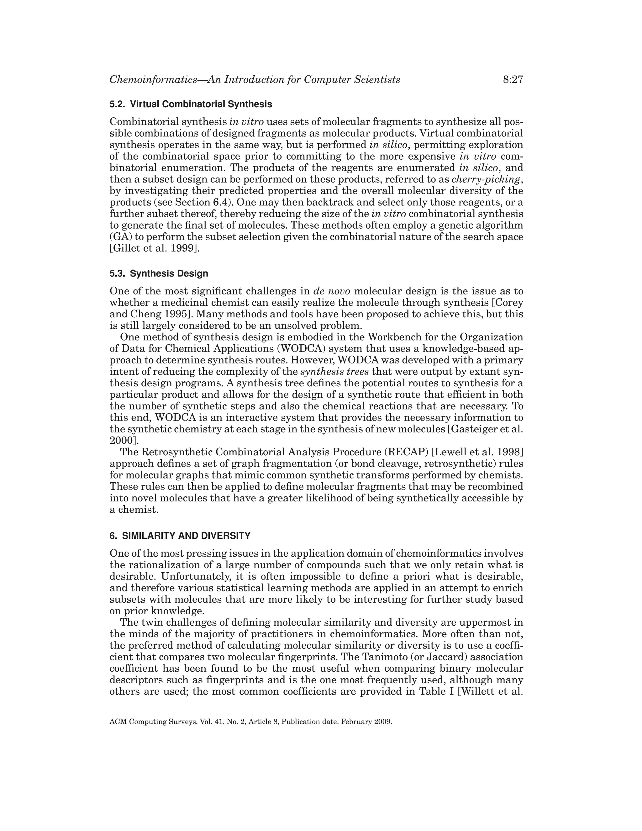 Chemoinformatics—An Introduction for Computer Scientists

8:27

5.2. Virtual Combinatorial Synthesis

Combinatorial synthesis in vitro uses sets of molecular fragments to synthesize all possible combinations of designed fragments as molecular products. Virtual combinatorial
synthesis operates in the same way, but is performed in silico, permitting exploration
of the combinatorial space prior to committing to the more expensive in vitro combinatorial enumeration. The products of the reagents are enumerated in silico, and
then a subset design can be performed on these products, referred to as cherry-picking,
by investigating their predicted properties and the overall molecular diversity of the
products (see Section 6.4). One may then backtrack and select only those reagents, or a
further subset thereof, thereby reducing the size of the in vitro combinatorial synthesis
to generate the ﬁnal set of molecules. These methods often employ a genetic algorithm
(GA) to perform the subset selection given the combinatorial nature of the search space
[Gillet et al. 1999].
5.3. Synthesis Design

One of the most signiﬁcant challenges in de novo molecular design is the issue as to
whether a medicinal chemist can easily realize the molecule through synthesis [Corey
and Cheng 1995]. Many methods and tools have been proposed to achieve this, but this
is still largely considered to be an unsolved problem.
One method of synthesis design is embodied in the Workbench for the Organization
of Data for Chemical Applications (WODCA) system that uses a knowledge-based approach to determine synthesis routes. However, WODCA was developed with a primary
intent of reducing the complexity of the synthesis trees that were output by extant synthesis design programs. A synthesis tree deﬁnes the potential routes to synthesis for a
particular product and allows for the design of a synthetic route that efﬁcient in both
the number of synthetic steps and also the chemical reactions that are necessary. To
this end, WODCA is an interactive system that provides the necessary information to
the synthetic chemistry at each stage in the synthesis of new molecules [Gasteiger et al.
2000].
The Retrosynthetic Combinatorial Analysis Procedure (RECAP) [Lewell et al. 1998]
approach deﬁnes a set of graph fragmentation (or bond cleavage, retrosynthetic) rules
for molecular graphs that mimic common synthetic transforms performed by chemists.
These rules can then be applied to deﬁne molecular fragments that may be recombined
into novel molecules that have a greater likelihood of being synthetically accessible by
a chemist.
6. SIMILARITY AND DIVERSITY

One of the most pressing issues in the application domain of chemoinformatics involves
the rationalization of a large number of compounds such that we only retain what is
desirable. Unfortunately, it is often impossible to deﬁne a priori what is desirable,
and therefore various statistical learning methods are applied in an attempt to enrich
subsets with molecules that are more likely to be interesting for further study based
on prior knowledge.
The twin challenges of deﬁning molecular similarity and diversity are uppermost in
the minds of the majority of practitioners in chemoinformatics. More often than not,
the preferred method of calculating molecular similarity or diversity is to use a coefﬁcient that compares two molecular ﬁngerprints. The Tanimoto (or Jaccard) association
coefﬁcient has been found to be the most useful when comparing binary molecular
descriptors such as ﬁngerprints and is the one most frequently used, although many
others are used; the most common coefﬁcients are provided in Table I [Willett et al.
ACM Computing Surveys, Vol. 41, No. 2, Article 8, Publication date: February 2009.

 