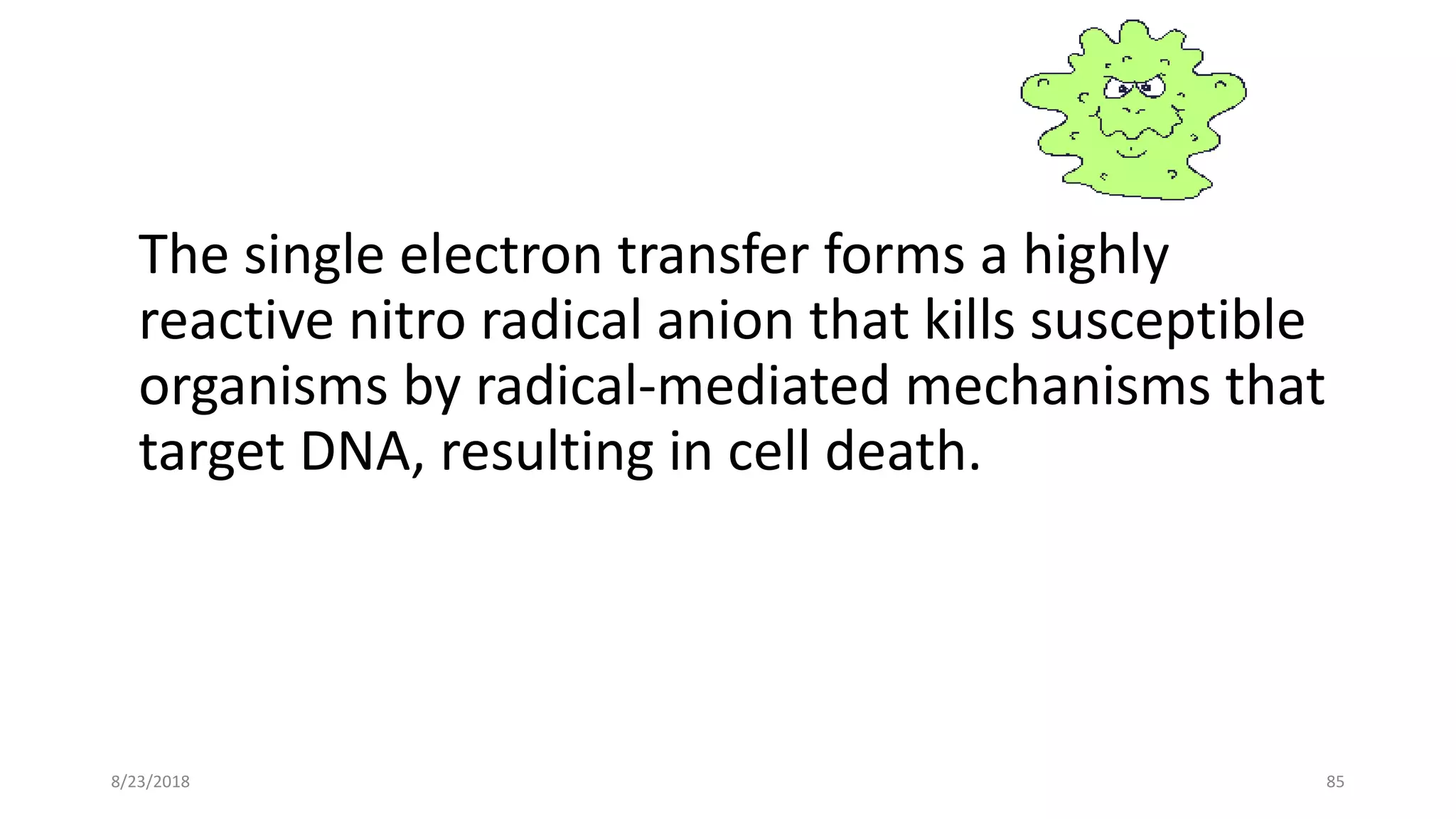 The single electron transfer forms a highly
reactive nitro radical anion that kills susceptible
organisms by radical-mediated mechanisms that
target DNA, resulting in cell death.
8/23/2018 85
 