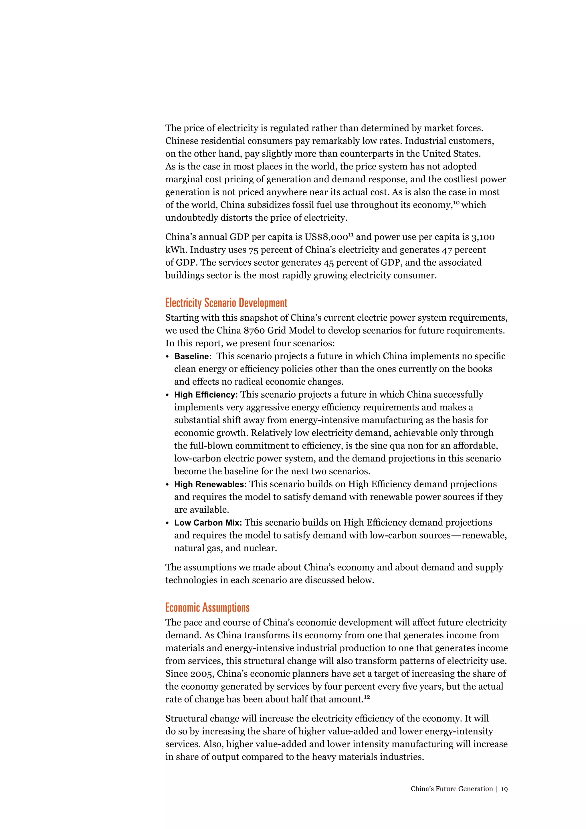 The price of electricity is regulated rather than determined by market forces.
Chinese residential consumers pay remarkably low rates. Industrial customers,
on the other hand, pay slightly more than counterparts in the United States.
As is the case in most places in the world, the price system has not adopted
marginal cost pricing of generation and demand response, and the costliest power
generation is not priced anywhere near its actual cost. As is also the case in most
of the world, China subsidizes fossil fuel use throughout its economy,10 which
undoubtedly distorts the price of electricity.
China’s annual GDP per capita is US$8,00011 and power use per capita is 3,100
kWh. Industry uses 75 percent of China’s electricity and generates 47 percent
of GDP. The services sector generates 45 percent of GDP, and the associated
buildings sector is the most rapidly growing electricity consumer.

Electricity Scenario Development
Starting with this snapshot of China’s current electric power system requirements,
we used the China 8760 Grid Model to develop scenarios for future requirements.
In this report, we present four scenarios:
•	 Baseline: This scenario projects a future in which China implements no specific
clean energy or efficiency policies other than the ones currently on the books
and effects no radical economic changes.
•	 High Efficiency: This scenario projects a future in which China successfully
implements very aggressive energy efficiency requirements and makes a
substantial shift away from energy-intensive manufacturing as the basis for
economic growth. Relatively low electricity demand, achievable only through
the full-blown commitment to efficiency, is the sine qua non for an affordable,
low-carbon electric power system, and the demand projections in this scenario
become the baseline for the next two scenarios.
•	 High Renewables: This scenario builds on High Efficiency demand projections
and requires the model to satisfy demand with renewable power sources if they
are available.
•	 Low Carbon Mix: This scenario builds on High Efficiency demand projections
and requires the model to satisfy demand with low-carbon sources—renewable,
natural gas, and nuclear.
The assumptions we made about China’s economy and about demand and supply
technologies in each scenario are discussed below.

Economic Assumptions
The pace and course of China’s economic development will affect future electricity
demand. As China transforms its economy from one that generates income from
materials and energy-intensive industrial production to one that generates income
from services, this structural change will also transform patterns of electricity use.
Since 2005, China’s economic planners have set a target of increasing the share of
the economy generated by services by four percent every five years, but the actual
rate of change has been about half that amount.12
Structural change will increase the electricity efficiency of the economy. It will
do so by increasing the share of higher value-added and lower energy-intensity
services. Also, higher value-added and lower intensity manufacturing will increase
in share of output compared to the heavy materials industries.
China’s Future Generation | 19

 