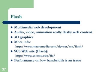 37
Flash
 Multimedia web development
 Audio, video, animation really flashy web content
 3D graphics
 More info:
http://www.macromedia.com/devnet/mx/flash/
 SCS Web site (Flash):
http://www.cs.cmu.edu/fla/
 Performance on low bandwidth is an issue
 