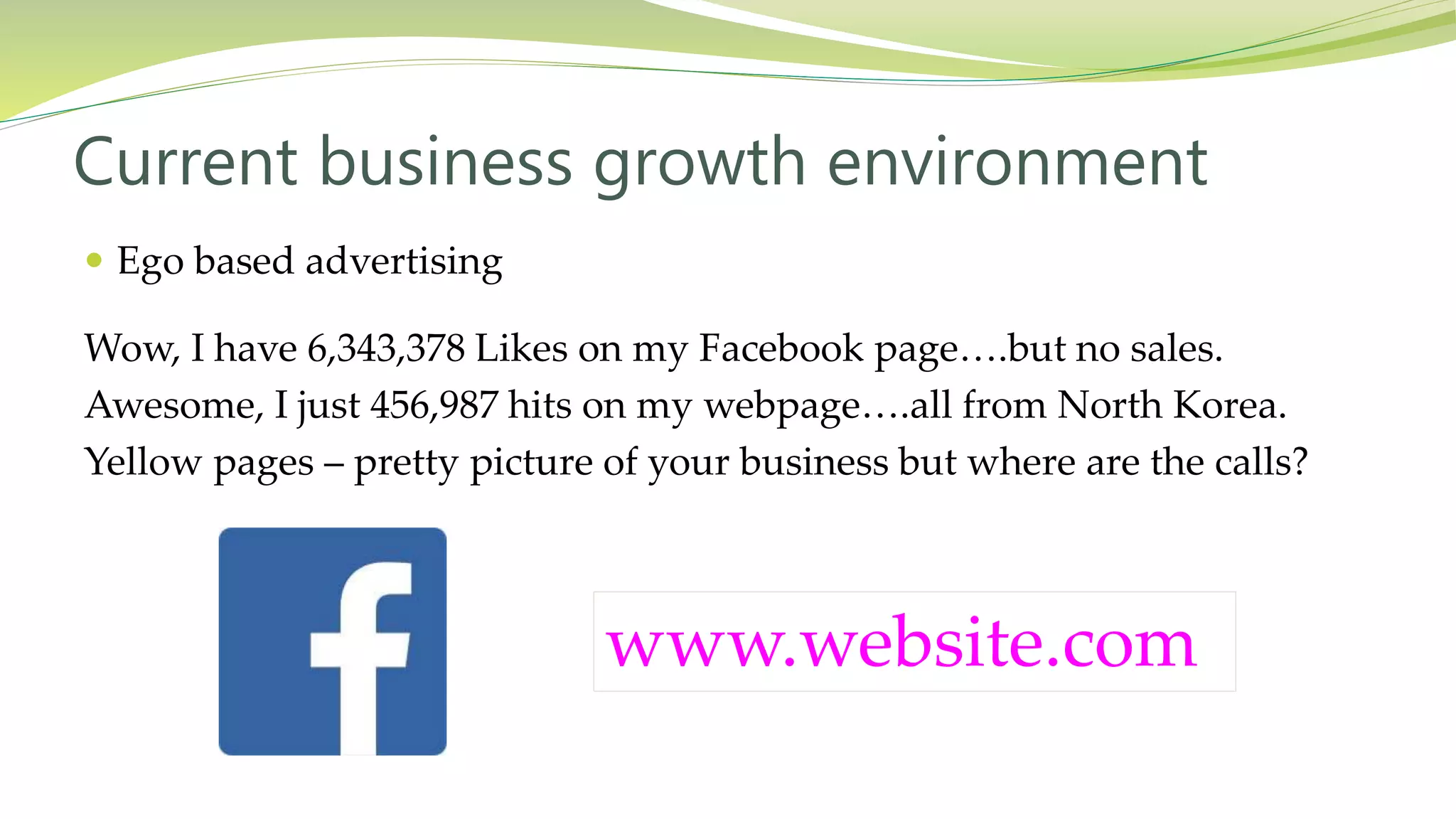  Ego based advertising
Wow, I have 6,343,378 Likes on my Facebook page….but no sales.
Awesome, I just 456,987 hits on my webpage….all from North Korea.
Yellow pages – pretty picture of your business but where are the calls?
Current business growth environment
www.website.com
 