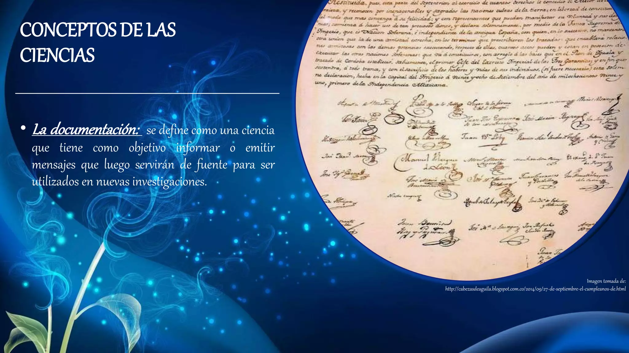 • La documentación: se define como una ciencia
que tiene como objetivo informar o emitir
mensajes que luego servirán de fuente para ser
utilizados en nuevas investigaciones.
CONCEPTOS DE LAS
CIENCIAS
Imagen tomada de:
http://cabezasdeaguila.blogspot.com.co/2014/09/27-de-septiembre-el-cumpleanos-de.html
 