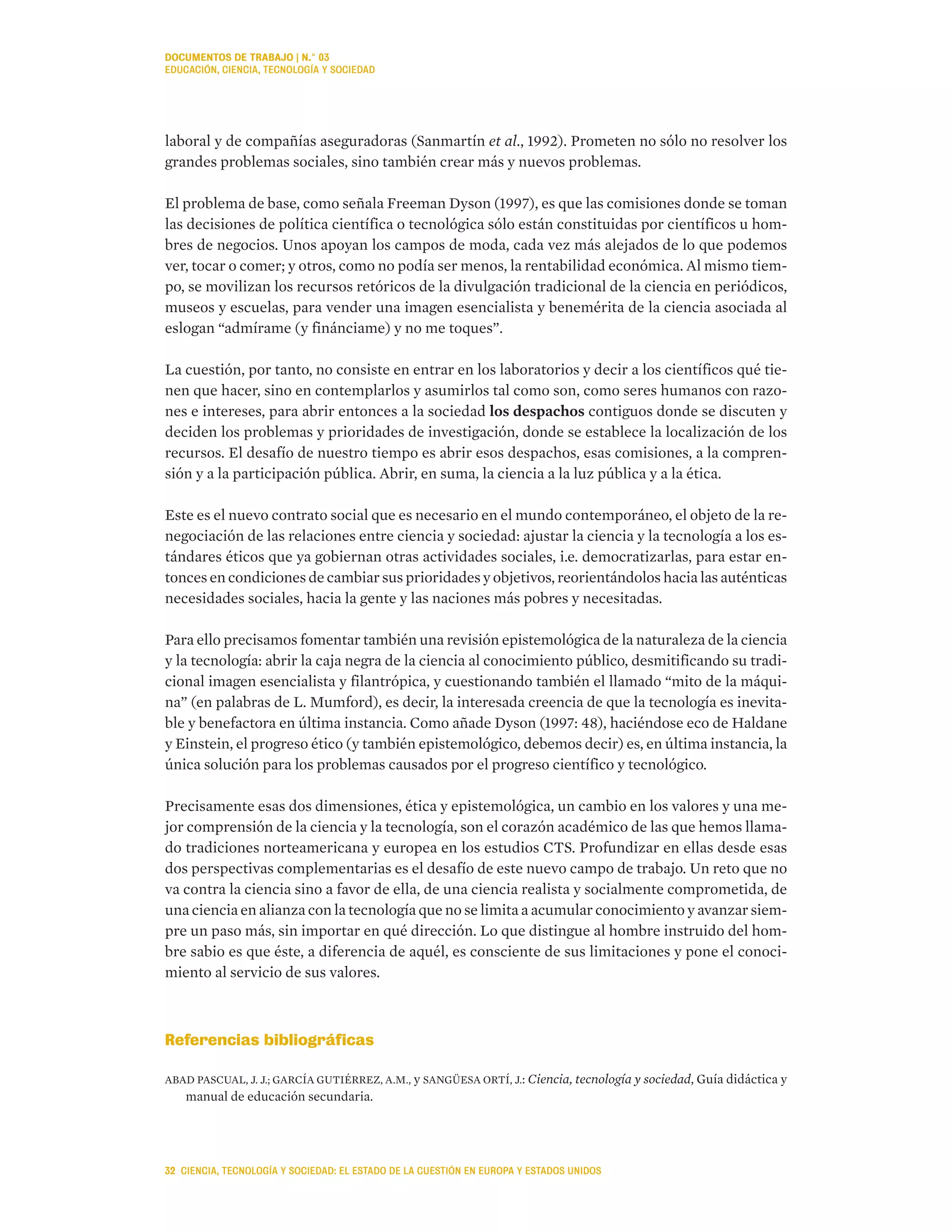 laboral y de compañías aseguradoras (Sanmartín et al., 1992). Prometen no sólo no resolver los
grandes problemas sociales, sino también crear más y nuevos problemas.
El problema de base, como señala Freeman Dyson (1997), es que las comisiones donde se toman
las decisiones de política científica o tecnológica sólo están constituidas por científicos u hom-
bres de negocios. Unos apoyan los campos de moda, cada vez más alejados de lo que podemos
ver, tocar o comer; y otros, como no podía ser menos, la rentabilidad económica. Al mismo tiem-
po, se movilizan los recursos retóricos de la divulgación tradicional de la ciencia en periódicos,
museos y escuelas, para vender una imagen esencialista y benemérita de la ciencia asociada al
eslogan “admírame (y finánciame) y no me toques”.
La cuestión, por tanto, no consiste en entrar en los laboratorios y decir a los científicos qué tie-
nen que hacer, sino en contemplarlos y asumirlos tal como son, como seres humanos con razo-
nes e intereses, para abrir entonces a la sociedad los despachos contiguos donde se discuten y
deciden los problemas y prioridades de investigación, donde se establece la localización de los
recursos. El desafío de nuestro tiempo es abrir esos despachos, esas comisiones, a la compren-
sión y a la participación pública. Abrir, en suma, la ciencia a la luz pública y a la ética.
Este es el nuevo contrato social que es necesario en el mundo contemporáneo, el objeto de la re-
negociación de las relaciones entre ciencia y sociedad: ajustar la ciencia y la tecnología a los es-
tándares éticos que ya gobiernan otras actividades sociales, i.e. democratizarlas, para estar en-
tonces en condiciones de cambiar sus prioridades y objetivos, reorientándolos hacia las auténticas
necesidades sociales, hacia la gente y las naciones más pobres y necesitadas.
Para ello precisamos fomentar también una revisión epistemológica de la naturaleza de la ciencia
y la tecnología: abrir la caja negra de la ciencia al conocimiento público, desmitificando su tradi-
cional imagen esencialista y filantrópica, y cuestionando también el llamado “mito de la máqui-
na” (en palabras de L. Mumford), es decir, la interesada creencia de que la tecnología es inevita-
ble y benefactora en última instancia. Como añade Dyson (1997: 48), haciéndose eco de Haldane
y Einstein, el progreso ético (y también epistemológico, debemos decir) es, en última instancia, la
única solución para los problemas causados por el progreso científico y tecnológico.
Precisamente esas dos dimensiones, ética y epistemológica, un cambio en los valores y una me-
jor comprensión de la ciencia y la tecnología, son el corazón académico de las que hemos llama-
do tradiciones norteamericana y europea en los estudios CTS. Profundizar en ellas desde esas
dos perspectivas complementarias es el desafío de este nuevo campo de trabajo. Un reto que no
va contra la ciencia sino a favor de ella, de una ciencia realista y socialmente comprometida, de
una ciencia en alianza con la tecnología que no se limita a acumular conocimiento y avanzar siem-
pre un paso más, sin importar en qué dirección. Lo que distingue al hombre instruido del hom-
bre sabio es que éste, a diferencia de aquél, es consciente de sus limitaciones y pone el conoci-
miento al servicio de sus valores.
Referencias bibliográficas
ABAD PASCUAL, J. J.; GARCÍA GUTIÉRREZ, A.M., y SANGÜESA ORTÍ, J.: Ciencia, tecnología y sociedad, Guía didáctica y
manual de educación secundaria.
DOCUMENTOS DE TRABAJO | N.° 03
EDUCACIÓN, CIENCIA, TECNOLOGÍA Y SOCIEDAD
32 CIENCIA, TECNOLOGÍA Y SOCIEDAD: EL ESTADO DE LA CUESTIÓN EN EUROPA Y ESTADOS UNIDOS
 