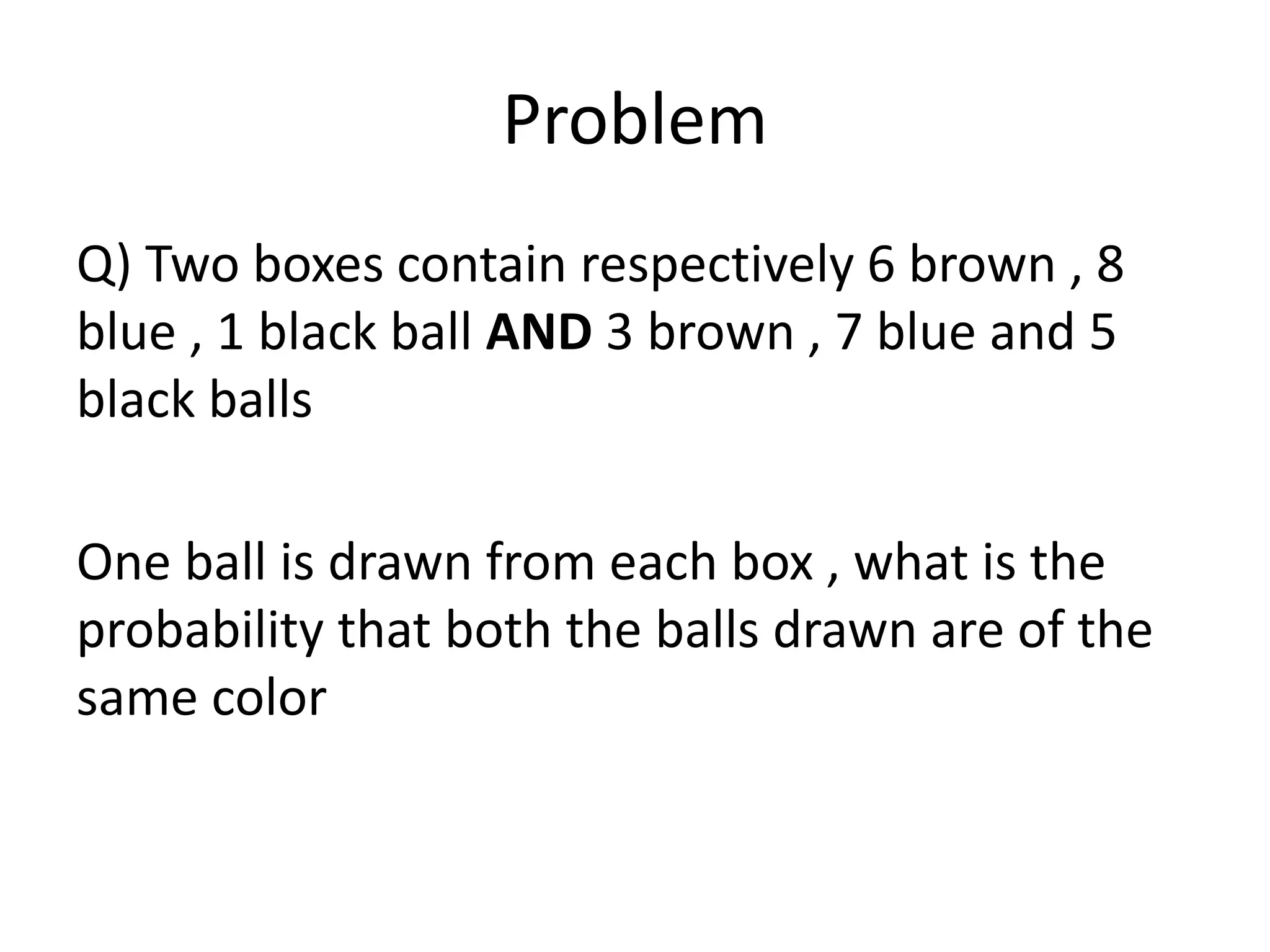 Problem
Q) Two boxes contain respectively 6 brown , 8
blue , 1 black ball AND 3 brown , 7 blue and 5
black balls
One ball is drawn from each box , what is the
probability that both the balls drawn are of the
same color
 