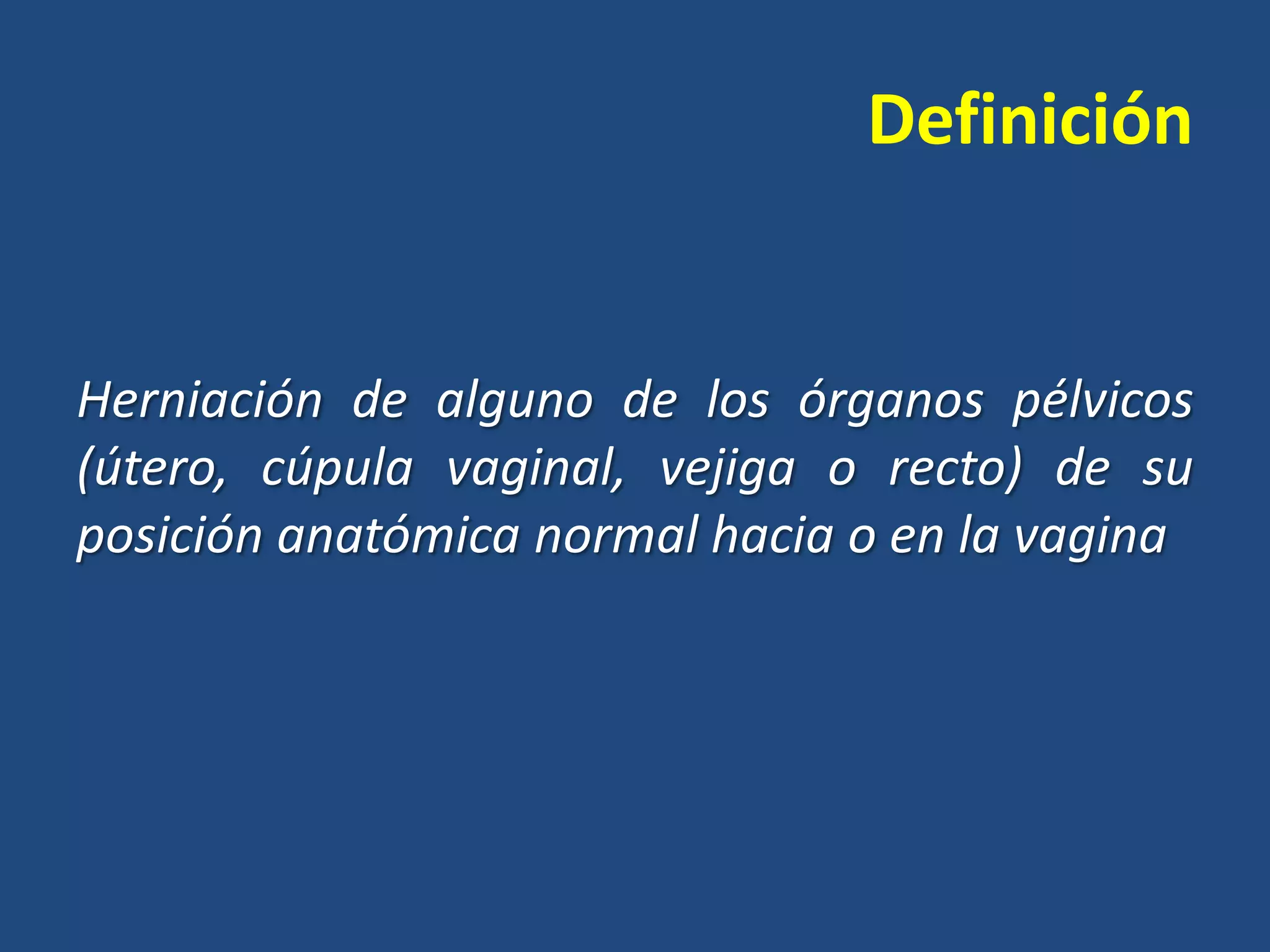 Definición

Herniación de alguno de los órganos pélvicos
(útero, cúpula vaginal, vejiga o recto) de su
posición anatómica normal hacia o en la vagina

 