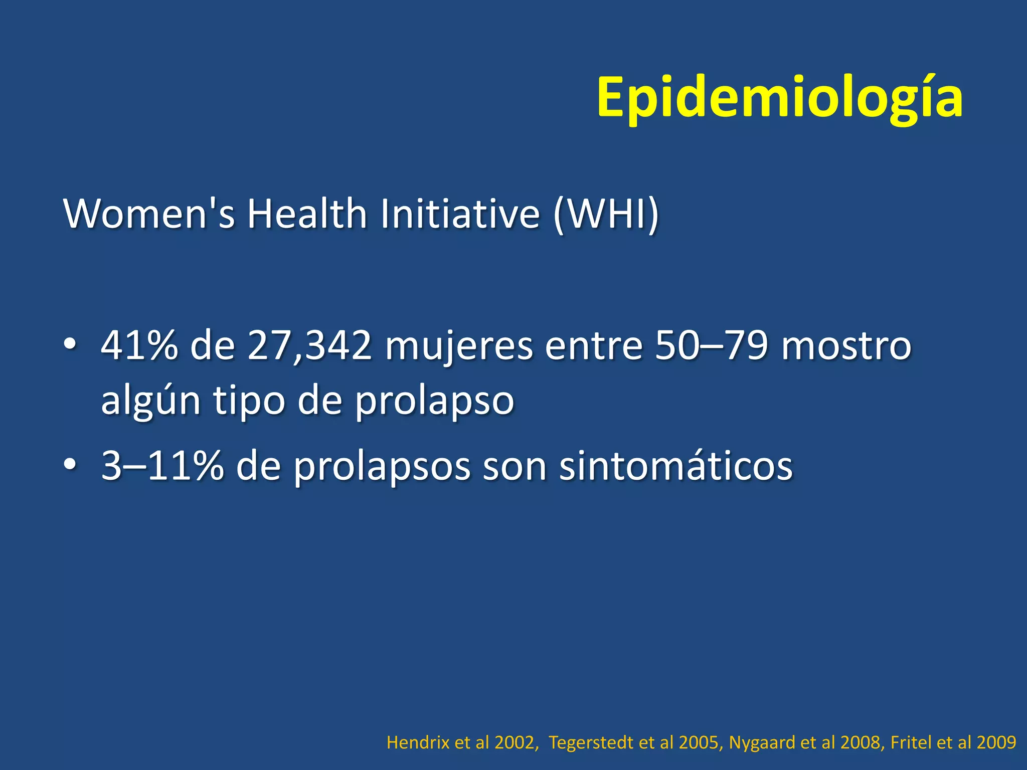 Epidemiología
Women's Health Initiative (WHI)
• 41% de 27,342 mujeres entre 50–79 mostro
algún tipo de prolapso
• 3–11% de prolapsos son sintomáticos

Hendrix et al 2002, Tegerstedt et al 2005, Nygaard et al 2008, Fritel et al 2009

 