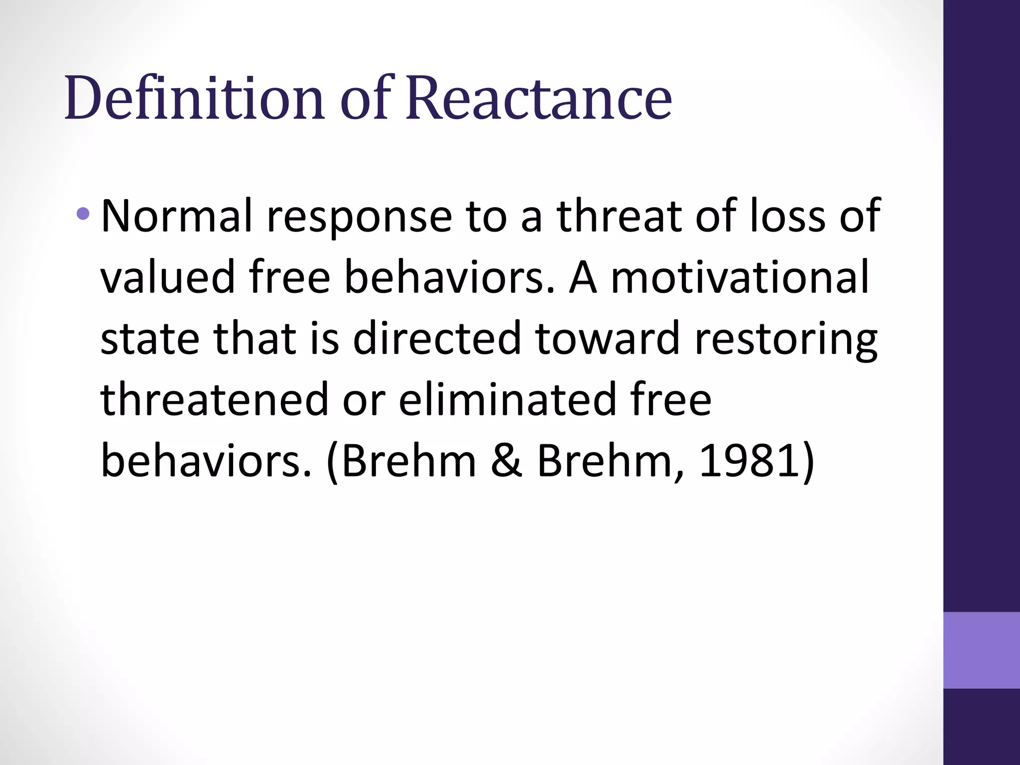 Definition of Reactance 
• Normal response to a threat of loss of 
valued free behaviors. A motivational 
state that is directed toward restoring 
threatened or eliminated free 
behaviors. (Brehm & Brehm, 1981) 
 