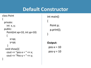 Default Constructor
class Point
{
private:
int x, y;
public:
Point(int xp=10, int yp=10)
{
x=xp;
y=yp;
}
void show(){
cout << “pos-x = “ << x;
cout << “Pos-y = “ << y;
}
int main()
{
Point p;
p.print();
}
Output:
pos-x = 10
pos-y = 10
 