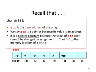 64
Recall that . . .
char str [ 8 ];
• str is the base address of the array.
• We say str is a pointer because its value is an address.
• It is a pointer constant because the value of str itself
cannot be changed by assignment. It “points” to the
memory location of a char.
str [0] [1] [2] [3] [4] [5] [6] [7]
‘H’ ‘e’ ‘l’ ‘l’ ‘o’ ‘0’
6000
 