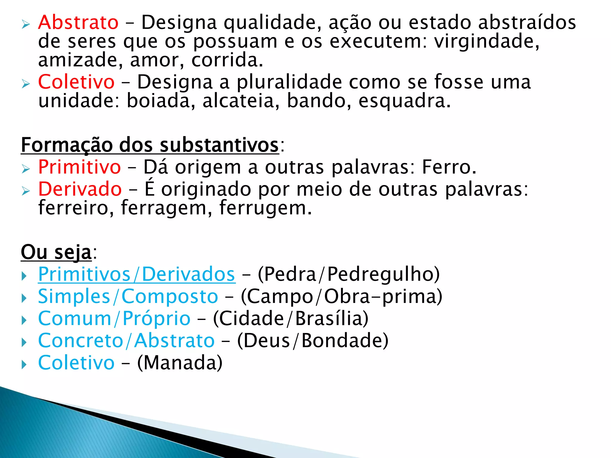  Abstrato – Designa qualidade, ação ou estado abstraídos
de seres que os possuam e os executem: virgindade,
amizade, amor, corrida.
 Coletivo – Designa a pluralidade como se fosse uma
unidade: boiada, alcateia, bando, esquadra.
Formação dos substantivos:
 Primitivo – Dá origem a outras palavras: Ferro.
 Derivado – É originado por meio de outras palavras:
ferreiro, ferragem, ferrugem.
Ou seja:
 Primitivos/Derivados – (Pedra/Pedregulho)
 Simples/Composto – (Campo/Obra-prima)
 Comum/Próprio – (Cidade/Brasília)
 Concreto/Abstrato – (Deus/Bondade)
 Coletivo – (Manada)
 