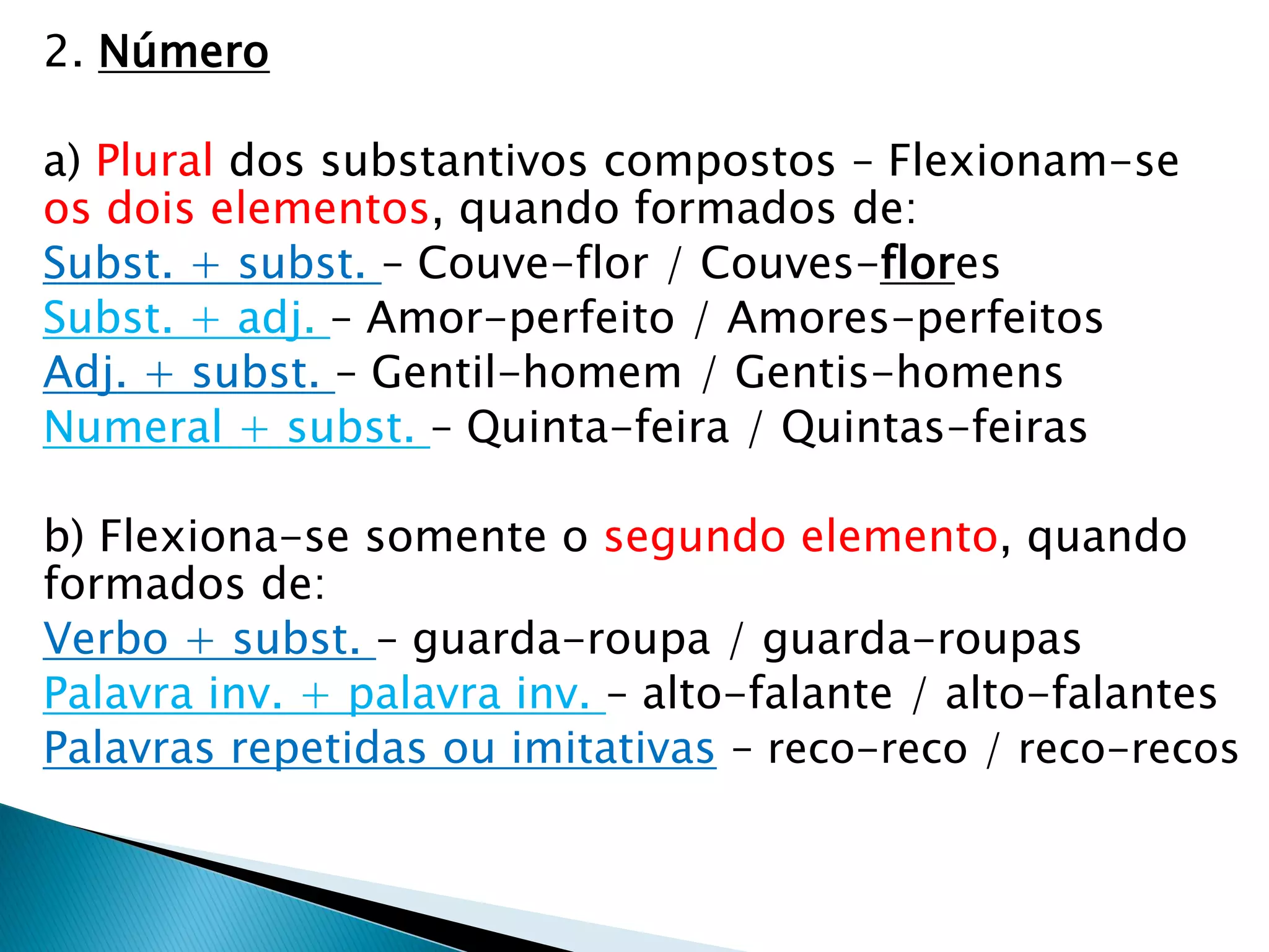 2. Número
a) Plural dos substantivos compostos – Flexionam-se
os dois elementos, quando formados de:
Subst. + subst. – Couve-flor / Couves-flores
Subst. + adj. – Amor-perfeito / Amores-perfeitos
Adj. + subst. – Gentil-homem / Gentis-homens
Numeral + subst. – Quinta-feira / Quintas-feiras
b) Flexiona-se somente o segundo elemento, quando
formados de:
Verbo + subst. – guarda-roupa / guarda-roupas
Palavra inv. + palavra inv. – alto-falante / alto-falantes
Palavras repetidas ou imitativas – reco-reco / reco-recos
 