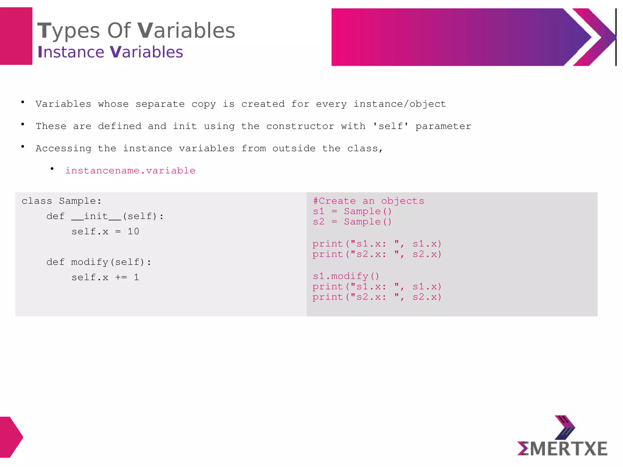 Types Of Variables
Instance Variables

Variables whose separate copy is created for every instance/object

These are defined and init using the constructor with 'self' parameter

Accessing the instance variables from outside the class,

instancename.variable
class Sample:
def __init__(self):
self.x = 10
def modify(self):
self.x += 1
#Create an objects
s1 = Sample()
s2 = Sample()
print("s1.x: ", s1.x)
print("s2.x: ", s2.x)
s1.modify()
print("s1.x: ", s1.x)
print("s2.x: ", s2.x)
 