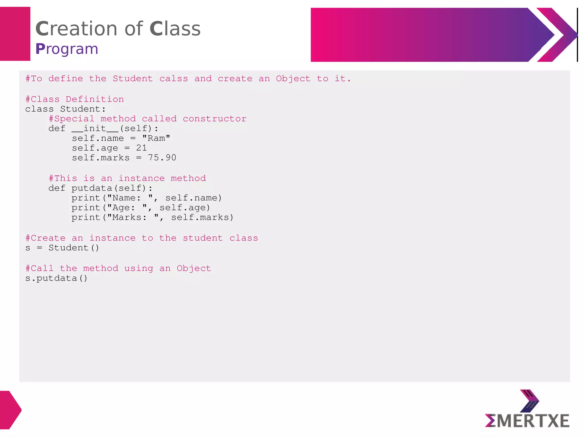 Creation of Class
Program
#To define the Student calss and create an Object to it.
#Class Definition
class Student:
#Special method called constructor
def __init__(self):
self.name = "Ram"
self.age = 21
self.marks = 75.90
#This is an instance method
def putdata(self):
print("Name: ", self.name)
print("Age: ", self.age)
print("Marks: ", self.marks)
#Create an instance to the student class
s = Student()
#Call the method using an Object
s.putdata()
 