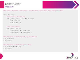 Constructor
Program
#To create Student class with a constructor having more than one parameter
class Student:
#Constructor definition
def __init__(self, n = "", m = 0):
self.name = n
self.marks = m
#Instance method
def putdata(self):
print("Name: ", self.name)
print("Marks: ", self.marks)
#Constructor called without any parameters
s = Student()
s.putdata()
#Constructor called with parameters
s = Student("Ram", 99)
s.putdata()
 