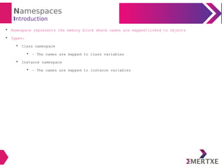 Namespaces
Introduction

Namespace represents the memory block where names are mapped/linked to objects

Types:

Class namespace

- The names are mapped to class variables

Instance namespace

- The names are mapped to instance variables
 