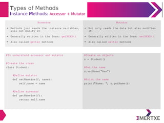 Types of Methods
Instance Methods: Accessor + Mutator
#To understand accessor and mutator
#Create the class
class Student:
#Define mutator
def setName(self, name):
self.name = name
#Define accessor
def getName(self):
return self.name
#Create an objects
s = Student()
#Set the name
s.setName("Ram")
#Print the name
print("Name: ", s.getName())
Accessor Mutator
● Methods just reads the instance variables,
will not modify it
● Generally written in the form: getXXXX()
● Also called getter methods
● Not only reads the data but also modifies
it
● Generally wriiten in the form: setXXXX()
● Also called setter methods
 