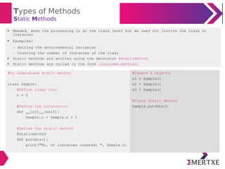 Types of Methods
Static Methods
#To Understand static method
class Sample:
#Define class vars
n = 0
#Define the constructor
def __init__(self):
Sample.n = Sample.n + 1
#Define the static method
@staticmethod
def putdata():
print("No. of instances created: ", Sample.n)
#Create 3 objects
s1 = Sample()
s2 = Sample()
s3 = Sample()
#Class static method
Sample.putdata()
● Needed, when the processing is at the class level but we need not involve the class or
instances
● Examples:
- Setting the environmental variables
- Counting the number of instances of the class
● Static methods are written using the decorator @staticmethod
● Static methods are called in the form classname.method()
 