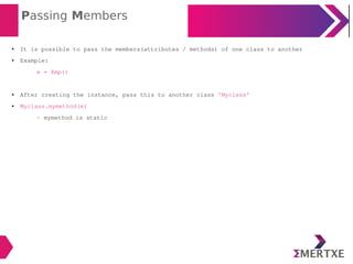 Passing Members
● It is possible to pass the members(attributes / methods) of one class to another
● Example:
e = Emp()
● After creating the instance, pass this to another class 'Myclass'
● Myclass.mymethod(e)
- mymethod is static
 