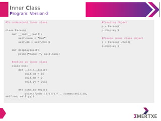 Inner Class
Program: Version-2
#To understand inner class
class Person:
def __init__(self):
self.name = "Ram"
self.db = self.Dob()
def display(self):
print("Name: ", self.name)
#Define an inner class
class Dob:
def __init__(self):
self.dd = 10
self.mm = 2
self.yy = 2002
def display(self):
print("DoB: {}/{}/{}" . format(self.dd,
self.mm, self.yy))
#Creating Object
p = Person()
p.display()
#Create inner class object
i = Person().Dob()
i.display()
 