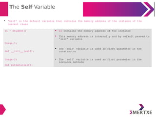 The Self Variable

‘Self’ is the default variable that contains the memory address of the instance of the
current class
s1 = Student()  s1 contains the memory address of the instance
 This memory address is internally and by default passed to
‘self’ variable
Usage-1:
def __init__(self):
 The ‘self’ variable is used as first parameter in the
constructor
Usage-2:
def putdata(self):
 The ‘self’ variable is used as first parameter in the
instance methods
 