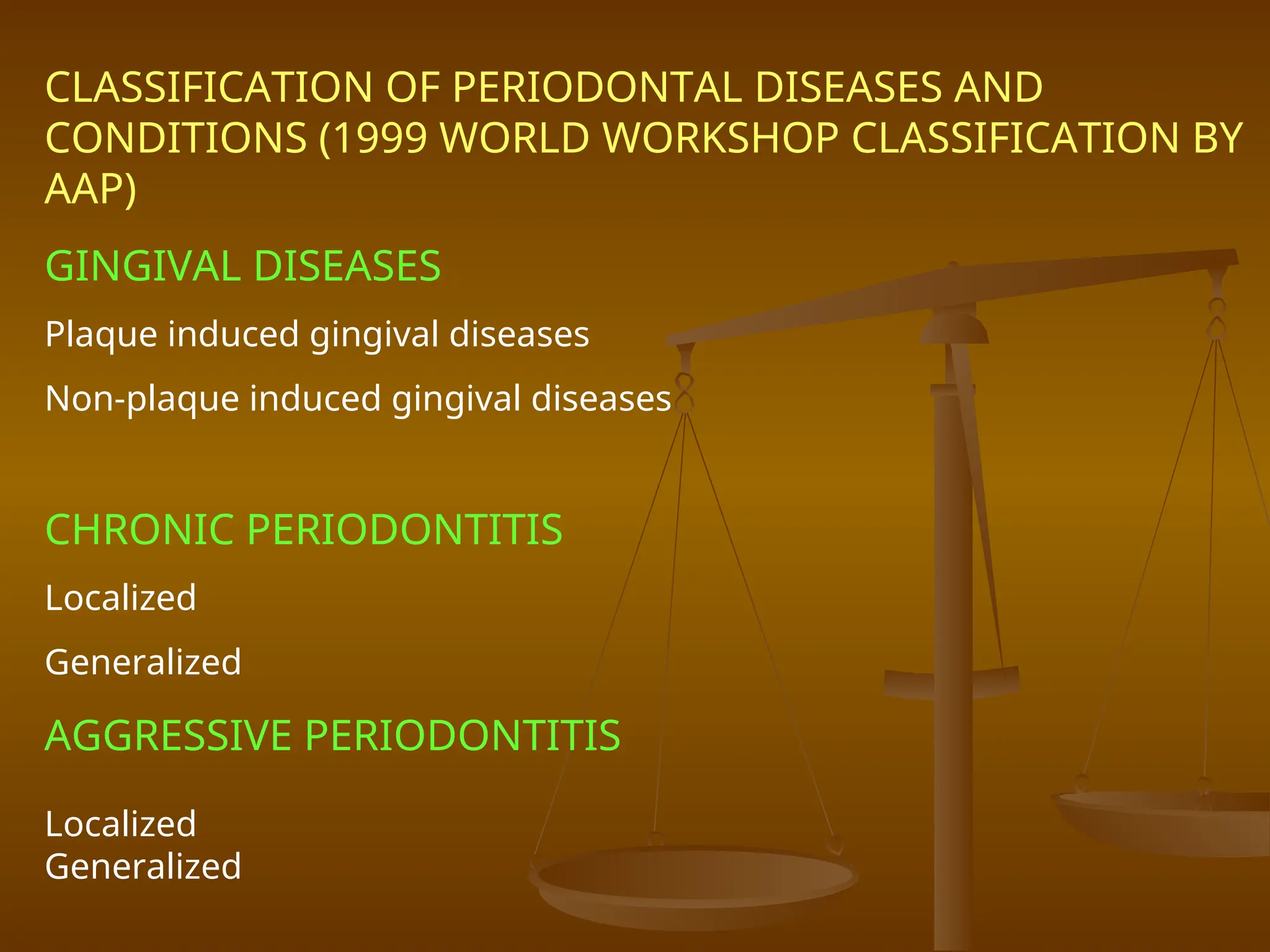 CLASSIFICATION OF PERIODONTAL DISEASES AND
CONDITIONS (1999 WORLD WORKSHOP CLASSIFICATION BY
AAP)
GINGIVAL DISEASES
Plaque induced gingival diseases
Non-plaque induced gingival diseases
CHRONIC PERIODONTITIS
Localized
Generalized
AGGRESSIVE PERIODONTITIS
Localized
Generalized
 