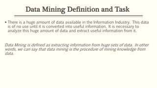 Data Mining Definition and Task
 There is a huge amount of data available in the Information Industry. This data
is of no use until it is converted into useful information. It is necessary to
analyze this huge amount of data and extract useful information from it.
Data Mining is defined as extracting information from huge sets of data. In other
words, we can say that data mining is the procedure of mining knowledge from
data.
 