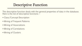 Descriptive Function
The descriptive function deals with the general properties of data in the database.
Here is the list of descriptive functions −
 Class/Concept Description
 Mining of Frequent Patterns
 Mining of Associations
 Mining of Correlations
 Mining of Clusters
 