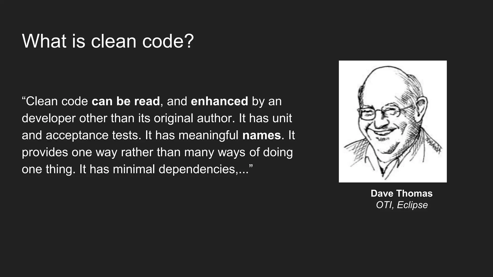 What is clean code?
“Clean code can be read, and enhanced by an
developer other than its original author. It has unit
and acceptance tests. It has meaningful names. It
provides one way rather than many ways of doing
one thing. It has minimal dependencies,...”
Dave Thomas
OTI, Eclipse
 
