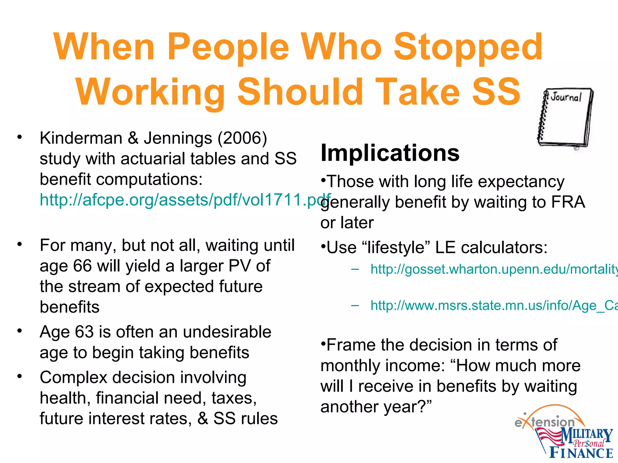 When People Who Stopped
Working Should Take SS
• Kinderman & Jennings (2006)
study with actuarial tables and SS
benefit computations:
http://afcpe.org/assets/pdf/vol1711.pdf
• For many, but not all, waiting until
age 66 will yield a larger PV of
the stream of expected future
benefits
• Age 63 is often an undesirable
age to begin taking benefits
• Complex decision involving
health, financial need, taxes,
future interest rates, & SS rules
Implications
•Those with long life expectancy
generally benefit by waiting to FRA
or later
•Use “lifestyle” LE calculators:
– http://gosset.wharton.upenn.edu/mortality
– http://www.msrs.state.mn.us/info/Age_Ca
•Frame the decision in terms of
monthly income: “How much more
will I receive in benefits by waiting
another year?”
 