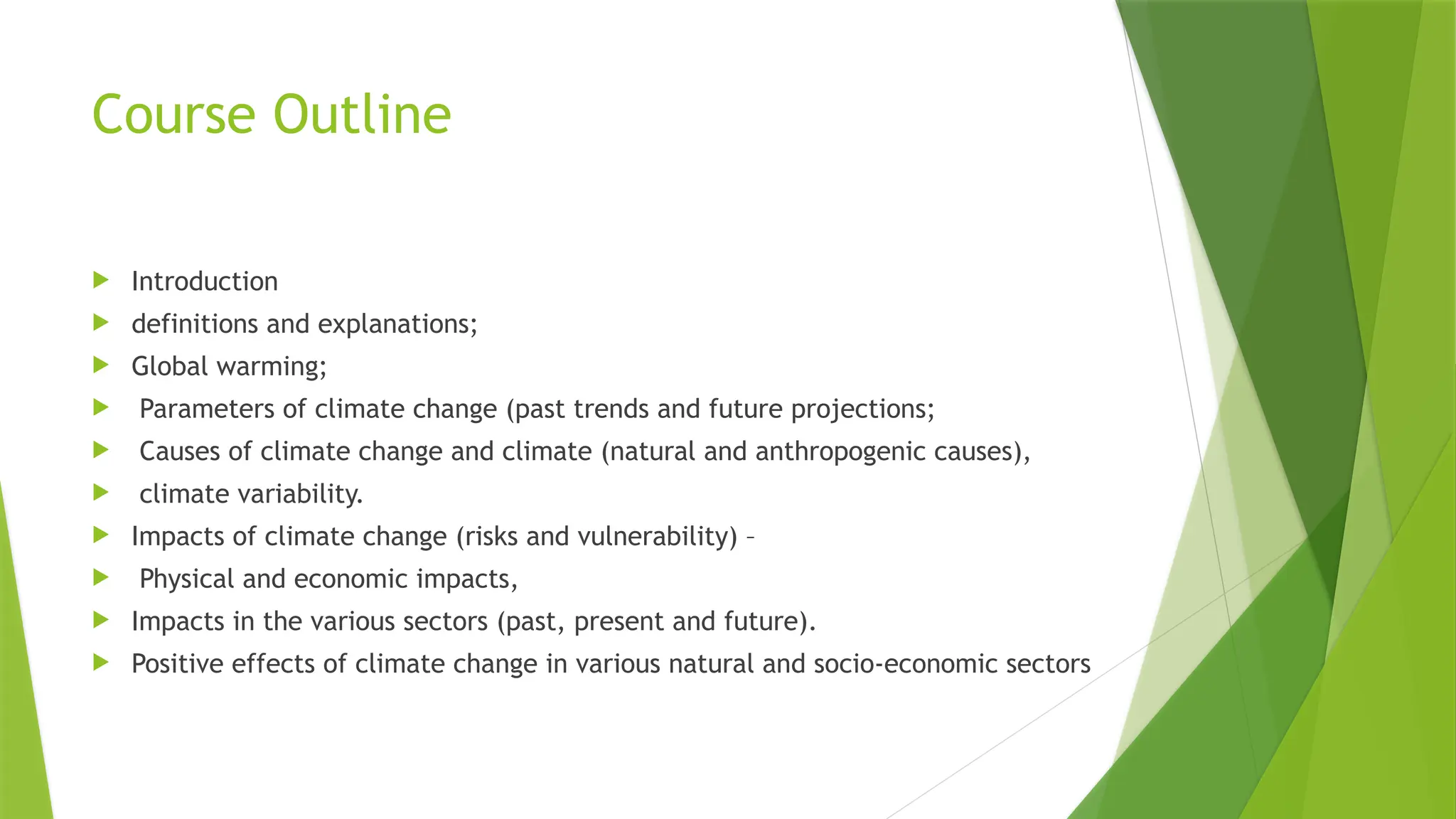 Course Outline
 Introduction
 definitions and explanations;
 Global warming;
 Parameters of climate change (past trends and future projections;
 Causes of climate change and climate (natural and anthropogenic causes),
 climate variability.
 Impacts of climate change (risks and vulnerability) –
 Physical and economic impacts,
 Impacts in the various sectors (past, present and future).
 Positive effects of climate change in various natural and socio-economic sectors
 