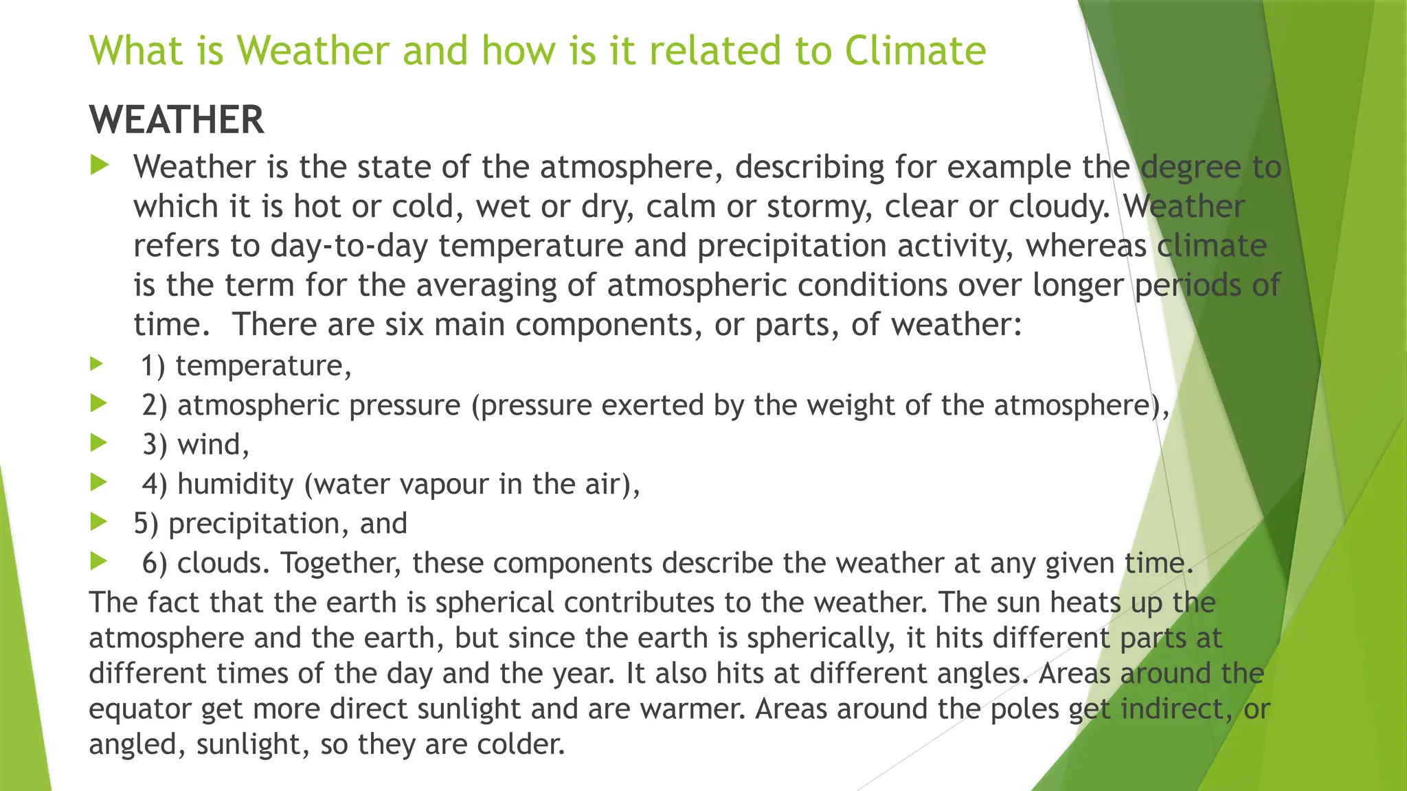 What is Weather and how is it related to Climate
WEATHER
 Weather is the state of the atmosphere, describing for example the degree to
which it is hot or cold, wet or dry, calm or stormy, clear or cloudy. Weather
refers to day-to-day temperature and precipitation activity, whereas climate
is the term for the averaging of atmospheric conditions over longer periods of
time. There are six main components, or parts, of weather:
 1) temperature,
 2) atmospheric pressure (pressure exerted by the weight of the atmosphere),
 3) wind,
 4) humidity (water vapour in the air),
 5) precipitation, and
 6) clouds. Together, these components describe the weather at any given time.
The fact that the earth is spherical contributes to the weather. The sun heats up the
atmosphere and the earth, but since the earth is spherically, it hits different parts at
different times of the day and the year. It also hits at different angles. Areas around the
equator get more direct sunlight and are warmer. Areas around the poles get indirect, or
angled, sunlight, so they are colder.
 
