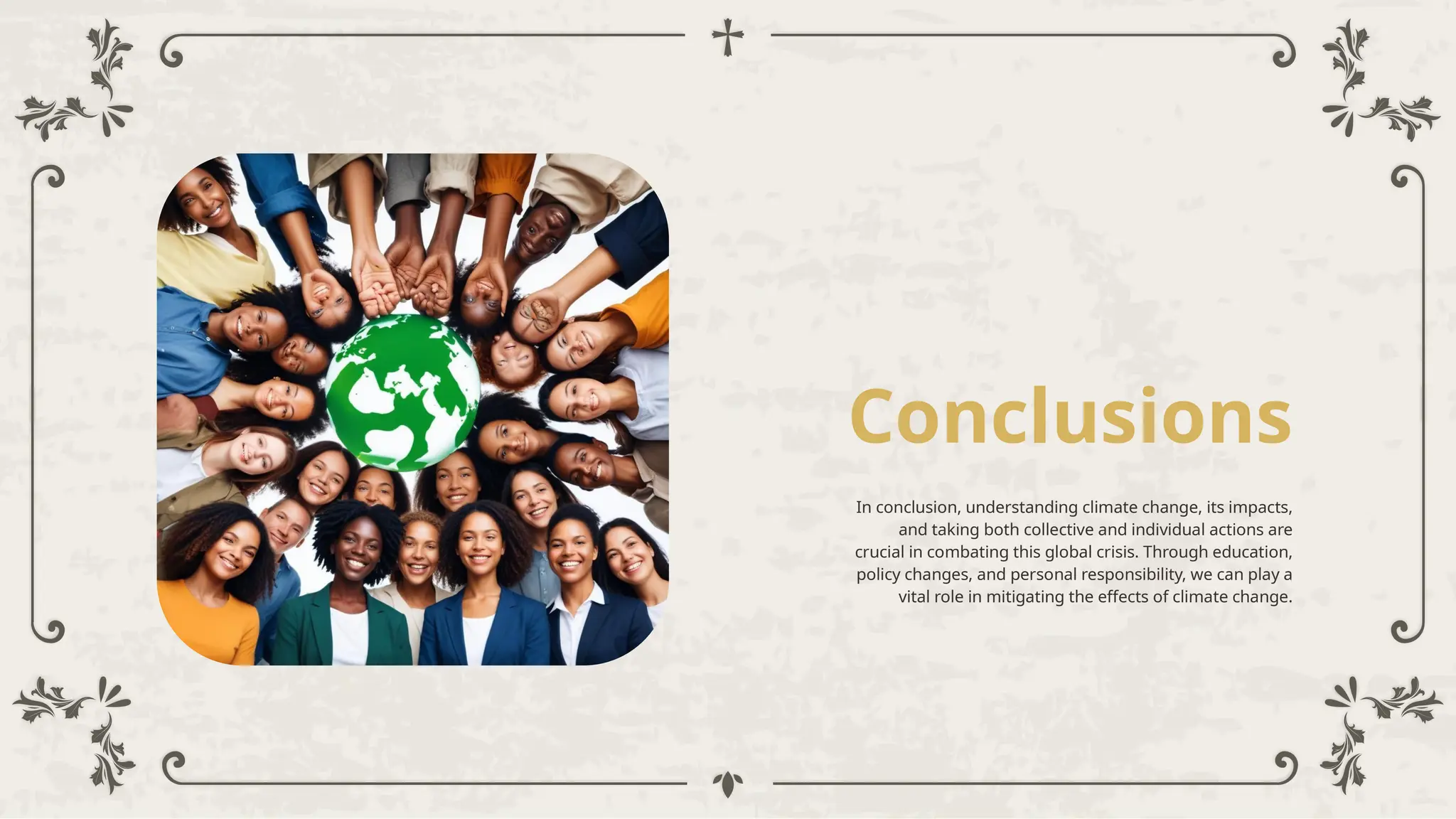 Conclusions
In conclusion, understanding climate change, its impacts,
and taking both collective and individual actions are
crucial in combating this global crisis. Through education,
policy changes, and personal responsibility, we can play a
vital role in mitigating the effects of climate change.
 