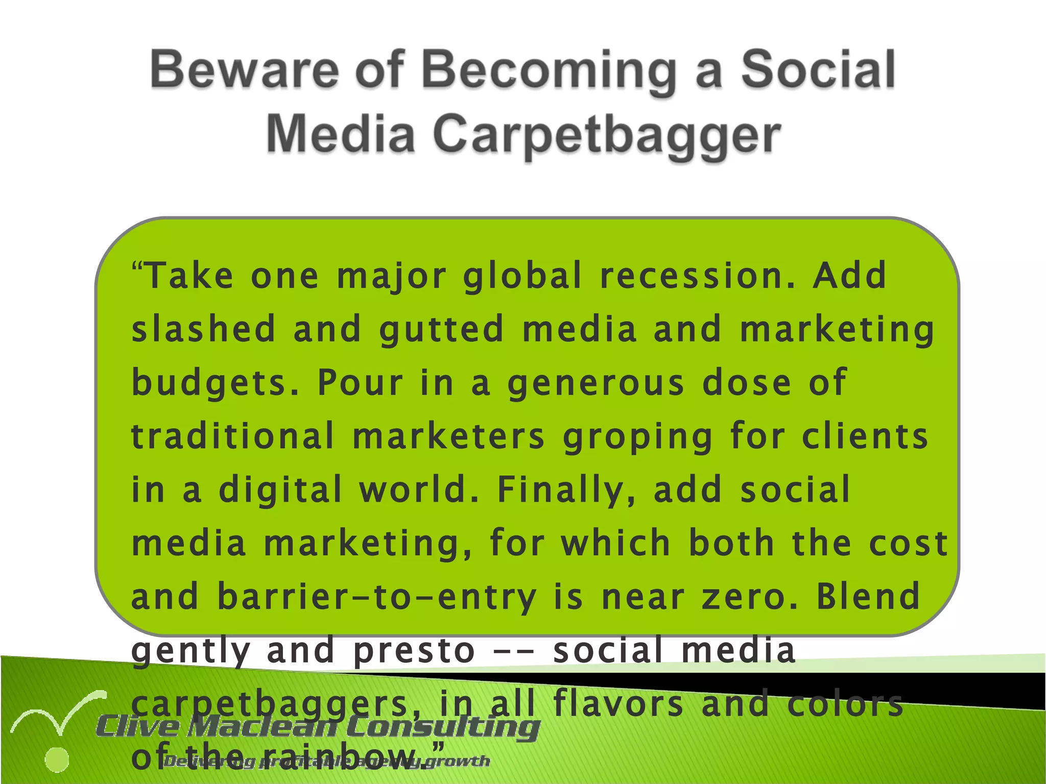 “ Take one major global recession. Add slashed and gutted media and marketing budgets. Pour in a generous dose of traditional marketers groping for clients in a digital world. Finally, add social media marketing, for which both the cost and barrier-to-entry is near zero. Blend gently and presto -- social media carpetbaggers, in all flavors and colors of the rainbow.” Source:   Rebecca Lieb, ClickZ, Aug 28, 2009 