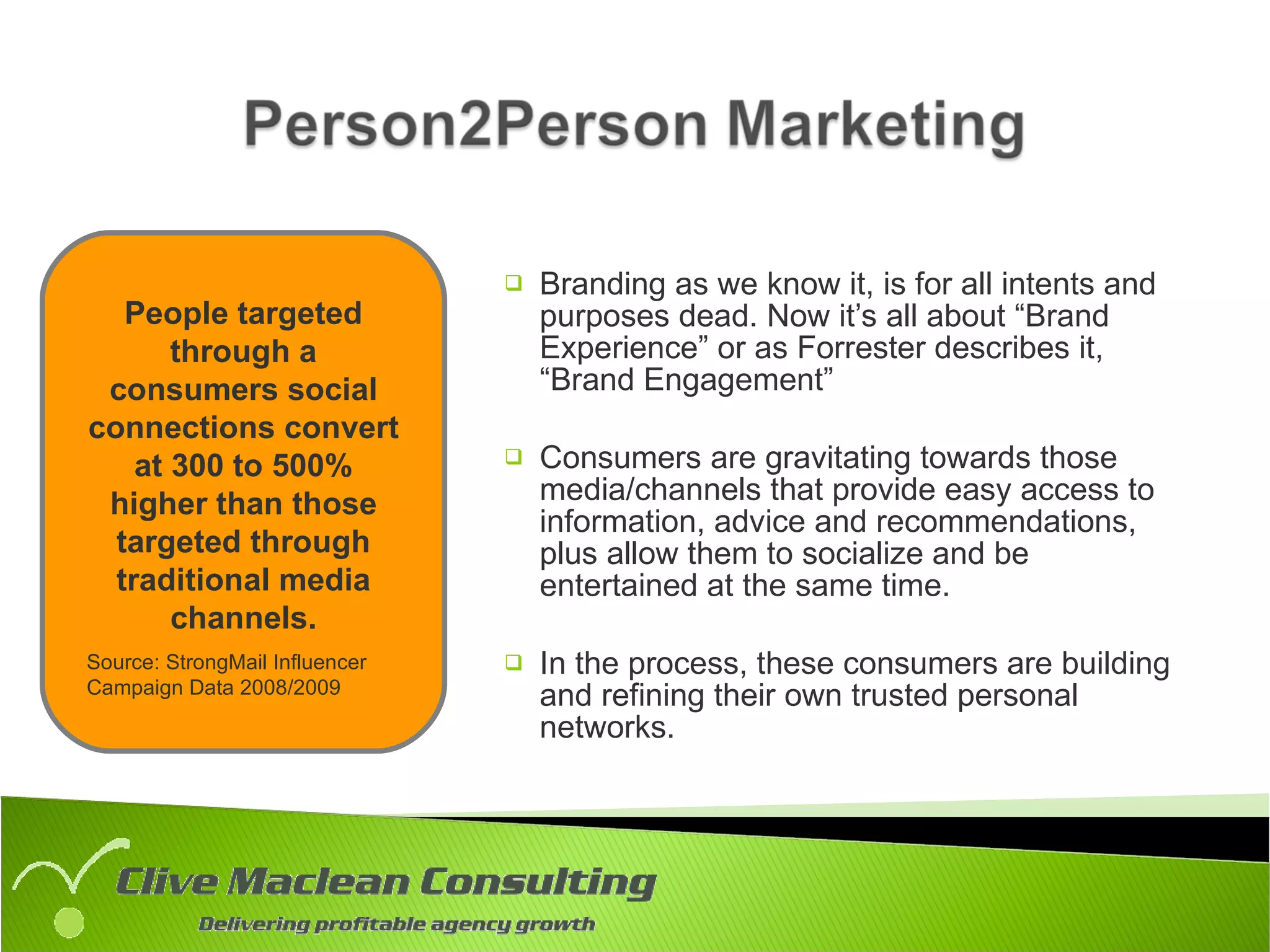 Branding as we know it, is for all intents and purposes dead. Now it’s all about “Brand Experience” or as Forrester describes it, “Brand Engagement” Consumers are gravitating towards those media/channels that provide easy access to information, advice and recommendations, plus allow them to socialize and be entertained at the same time. In the process, these consumers are building and refining their own trusted personal networks. People targeted through a consumers social connections convert at 300 to 500% higher than those targeted through traditional media channels. Source: StrongMail Influencer Campaign Data 2008/2009 