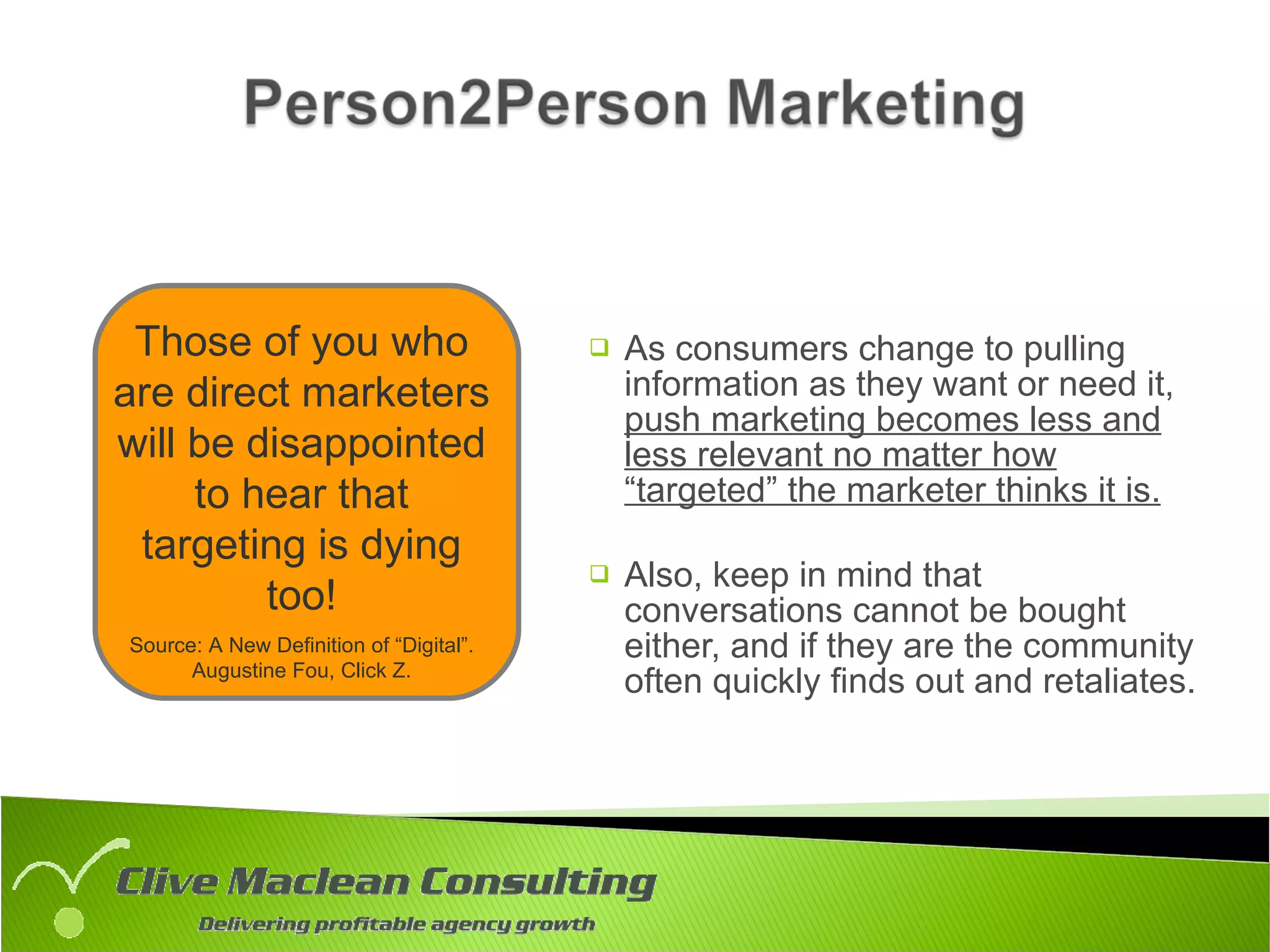 As consumers change to pulling information as they want or need it,  push marketing becomes less and less relevant no matter how “targeted” the marketer thinks it is. Also, keep in mind that conversations cannot be bought either, and if they are the community often quickly finds out and retaliates. Those of you who are direct marketers will be disappointed to hear that targeting is dying too! Source: A New Definition of “Digital”. Augustine Fou, Click Z. 