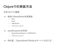 Clojureでの実装方法
大きく分けて2種類
● 独自にReactのdomを再実装
○ Rum
○ foam
○ cellophane
○ デメリットについて
● Javaのnashornを利用
○ ReactのJavaScriptコードを呼び出す
○ デメリットについて
● 別の道... ClojureScriptでNode.jsサーバーを立てる
 