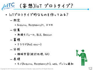 Copyright ©2014 Advanced IT Consortium to Evaluate, Apply and Drive All Rights Reserved. 
(妄想)IoTプロトタイプ？ 
•IoTプロトタイプ的なものを作ってみる？ 
–測定 
•Arduino, RaspberryPi, スマホ 
–収集 
•無線モジュール, BLE, Beacon 
–蓄積 
•クラウド(AWS etc…) 
–分析 
•機械学習(統計処理, GA) 
–表現 
•モノ(Arduino, RaspberryPi), Web, プッシュ通知 
12 
 
