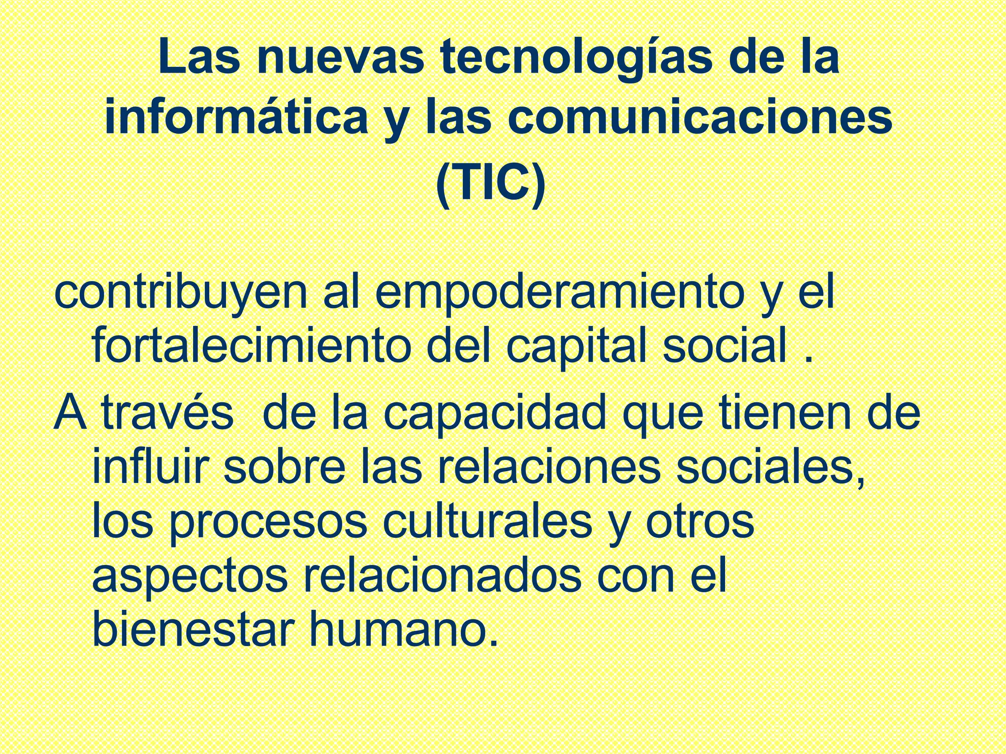 Las nuevas tecnologías de la informática y las comunicaciones (TIC)   contribuyen al empoderamiento y el fortalecimiento del capital social . A través  de la capacidad que tienen de influir sobre las relaciones sociales, los procesos culturales y otros aspectos relacionados con el bienestar humano.  