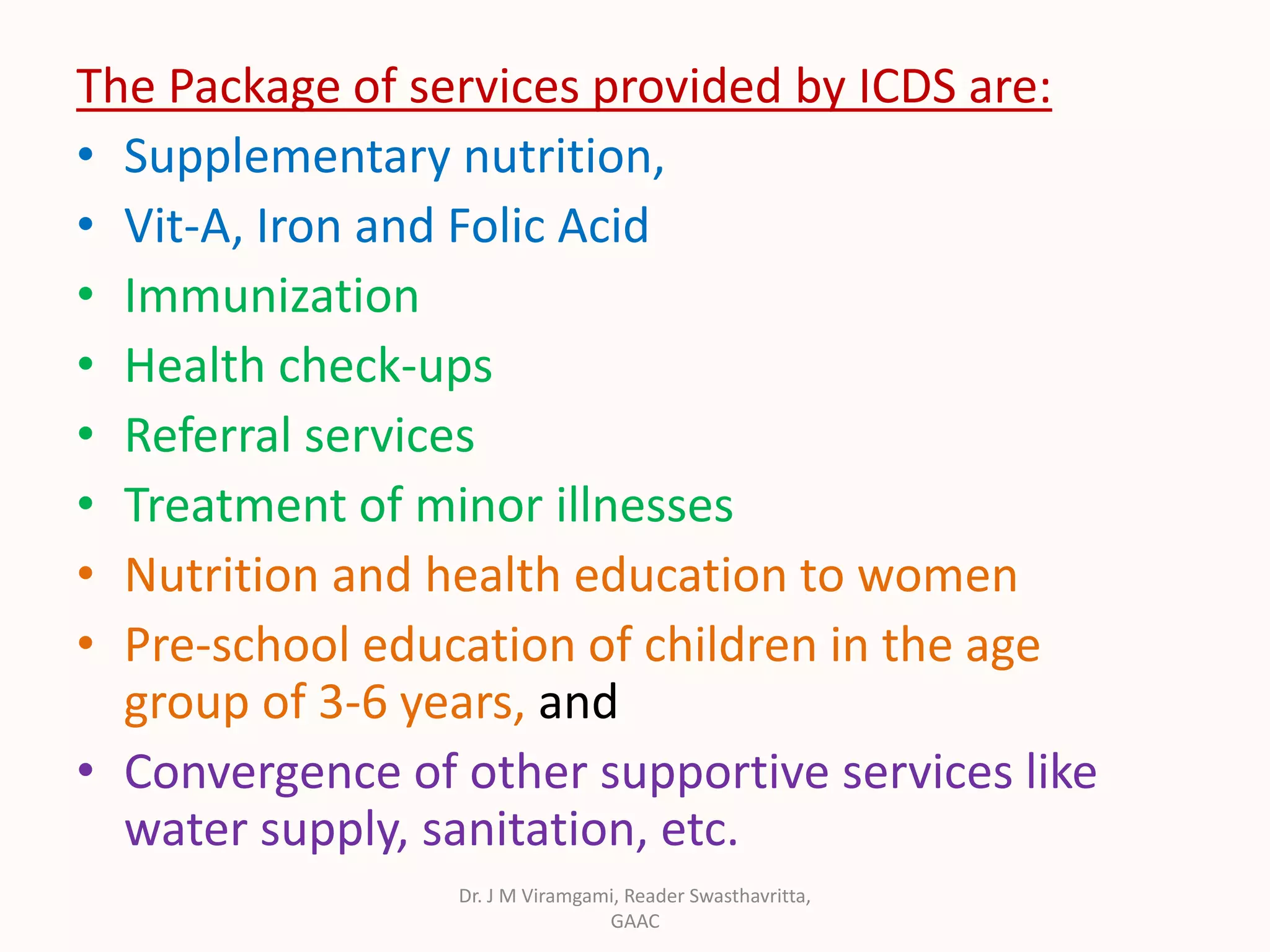 The Package of services provided by ICDS are:
• Supplementary nutrition,
• Vit-A, Iron and Folic Acid
• Immunization
• Health check-ups
• Referral services
• Treatment of minor illnesses
• Nutrition and health education to women
• Pre-school education of children in the age
group of 3-6 years, and
• Convergence of other supportive services like
water supply, sanitation, etc.
Dr. J M Viramgami, Reader Swasthavritta,
GAAC
 