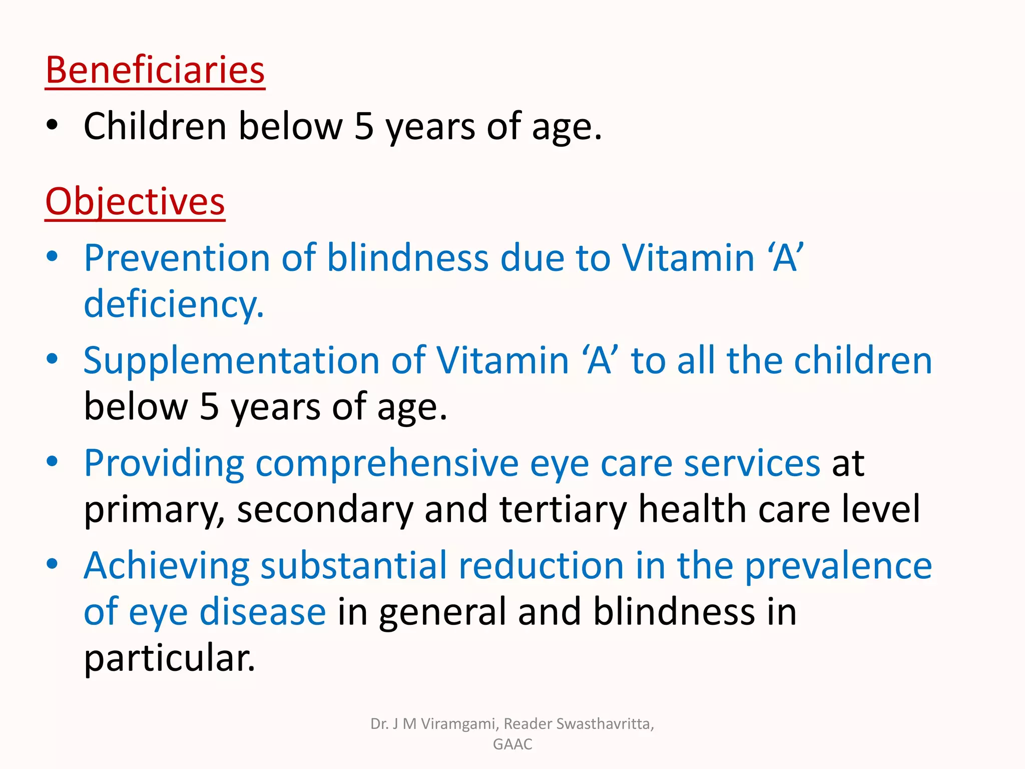 Beneficiaries
• Children below 5 years of age.
Objectives
• Prevention of blindness due to Vitamin ‘A’
deficiency.
• Supplementation of Vitamin ‘A’ to all the children
below 5 years of age.
• Providing comprehensive eye care services at
primary, secondary and tertiary health care level
• Achieving substantial reduction in the prevalence
of eye disease in general and blindness in
particular.
Dr. J M Viramgami, Reader Swasthavritta,
GAAC
 