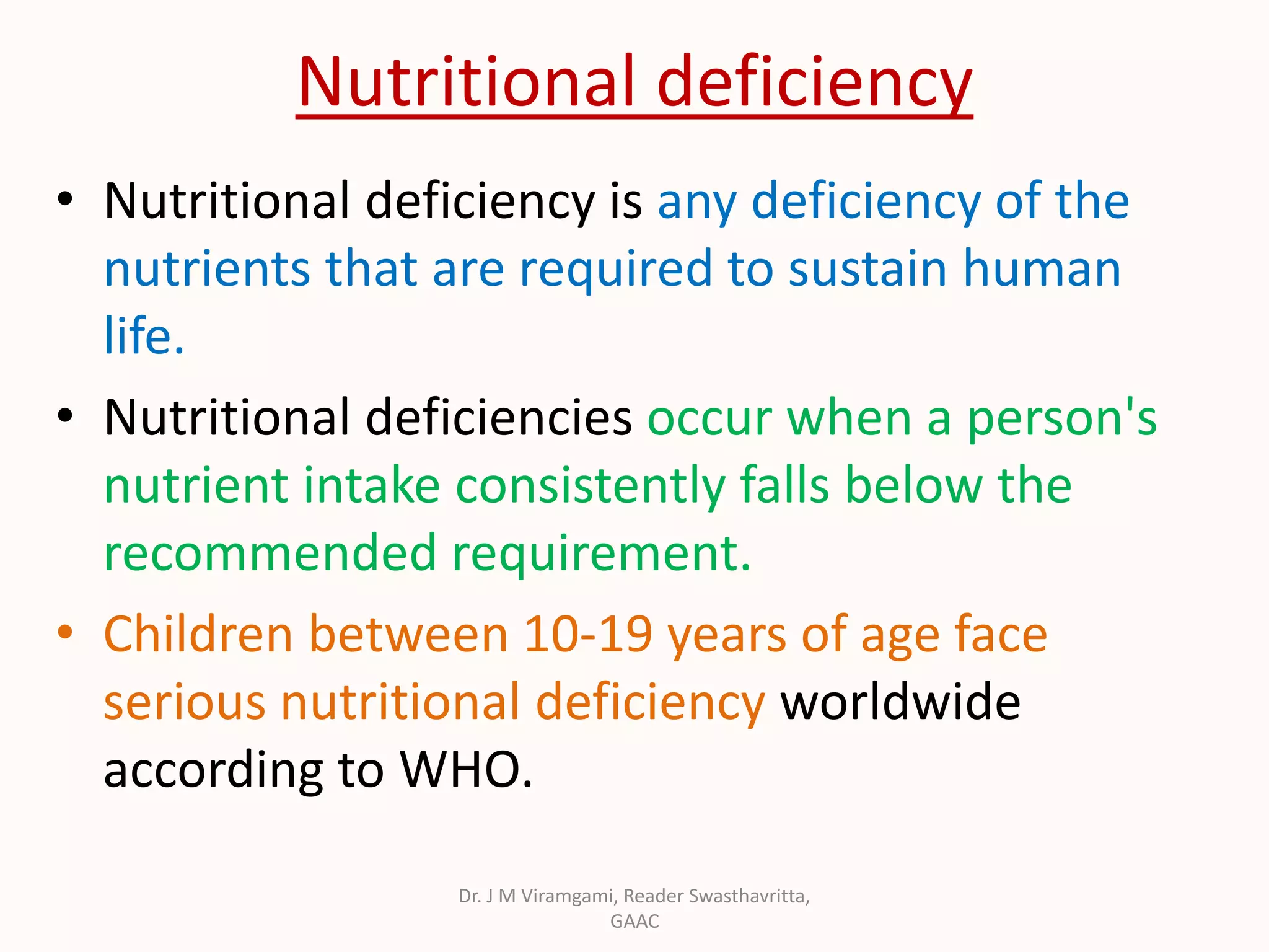 Nutritional deficiency
• Nutritional deficiency is any deficiency of the
nutrients that are required to sustain human
life.
• Nutritional deficiencies occur when a person's
nutrient intake consistently falls below the
recommended requirement.
• Children between 10-19 years of age face
serious nutritional deficiency worldwide
according to WHO.
Dr. J M Viramgami, Reader Swasthavritta,
GAAC
 