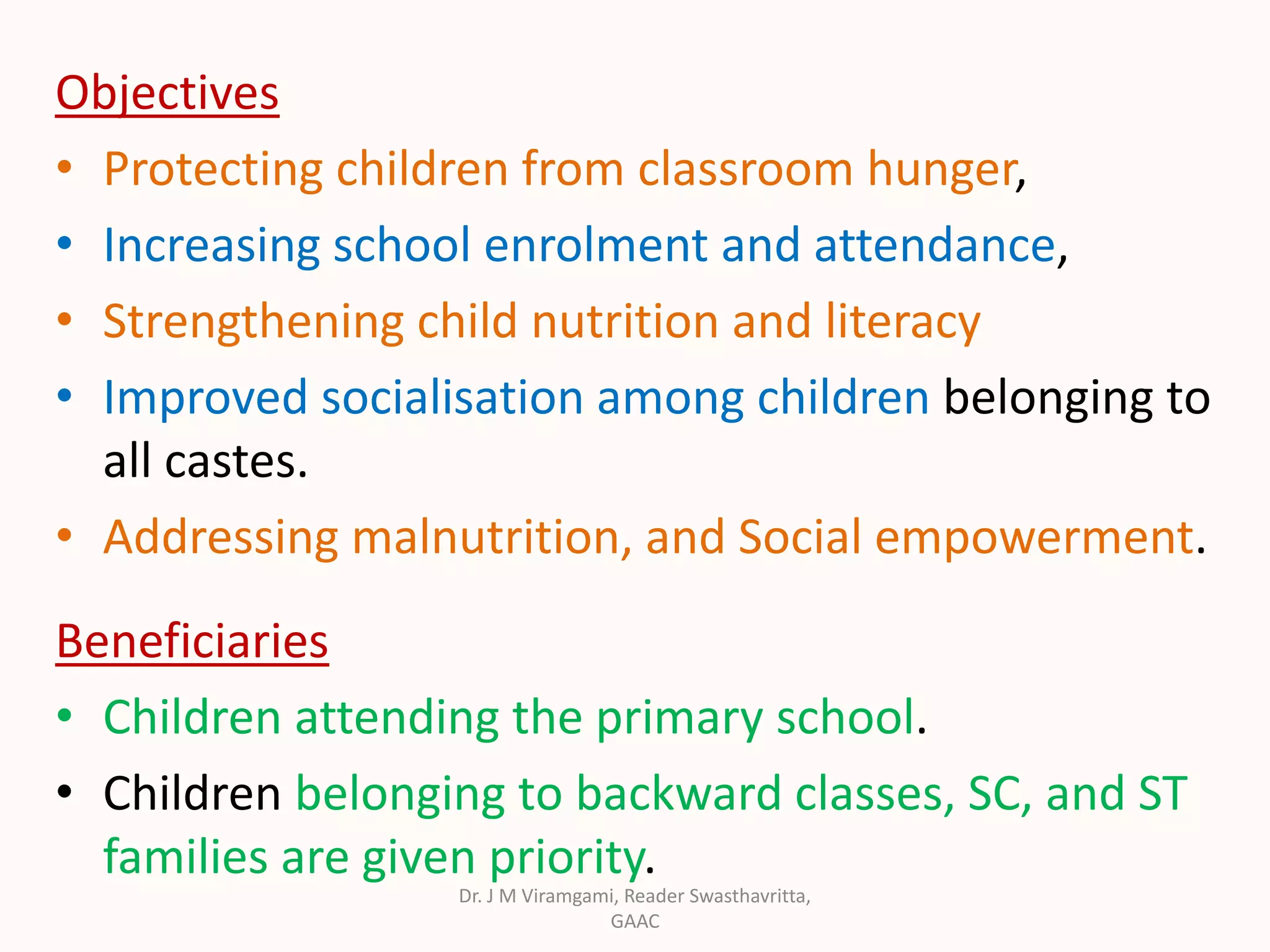 Objectives
• Protecting children from classroom hunger,
• Increasing school enrolment and attendance,
• Strengthening child nutrition and literacy
• Improved socialisation among children belonging to
all castes.
• Addressing malnutrition, and Social empowerment.
Beneficiaries
• Children attending the primary school.
• Children belonging to backward classes, SC, and ST
families are given priority.
Dr. J M Viramgami, Reader Swasthavritta,
GAAC
 