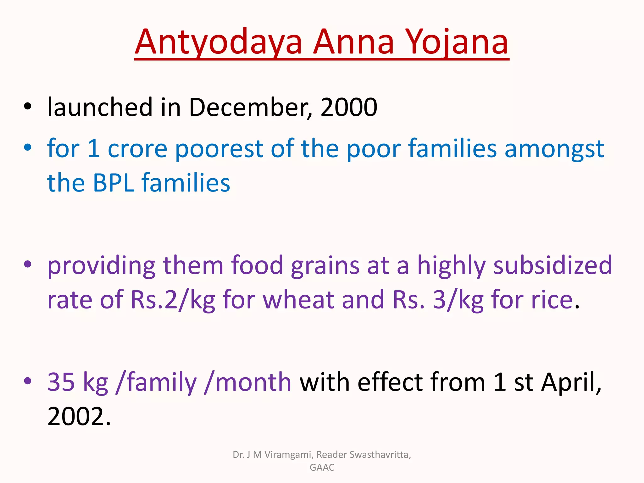 Antyodaya Anna Yojana
• launched in December, 2000
• for 1 crore poorest of the poor families amongst
the BPL families
• providing them food grains at a highly subsidized
rate of Rs.2/kg for wheat and Rs. 3/kg for rice.
• 35 kg /family /month with effect from 1 st April,
2002.
Dr. J M Viramgami, Reader Swasthavritta,
GAAC
 