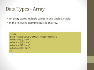 Data Types - Array
• An array stores multiple values in one single variable.
• In the following example $cars is an array.
<?php
$cars = array("Volvo","BMW","Toyota","Honda");
echo $cars[0],"<br>";
echo $cars[1],"<br>";
echo $cars[2],"<br>";
echo $cars[3],"<br>";
?>
 