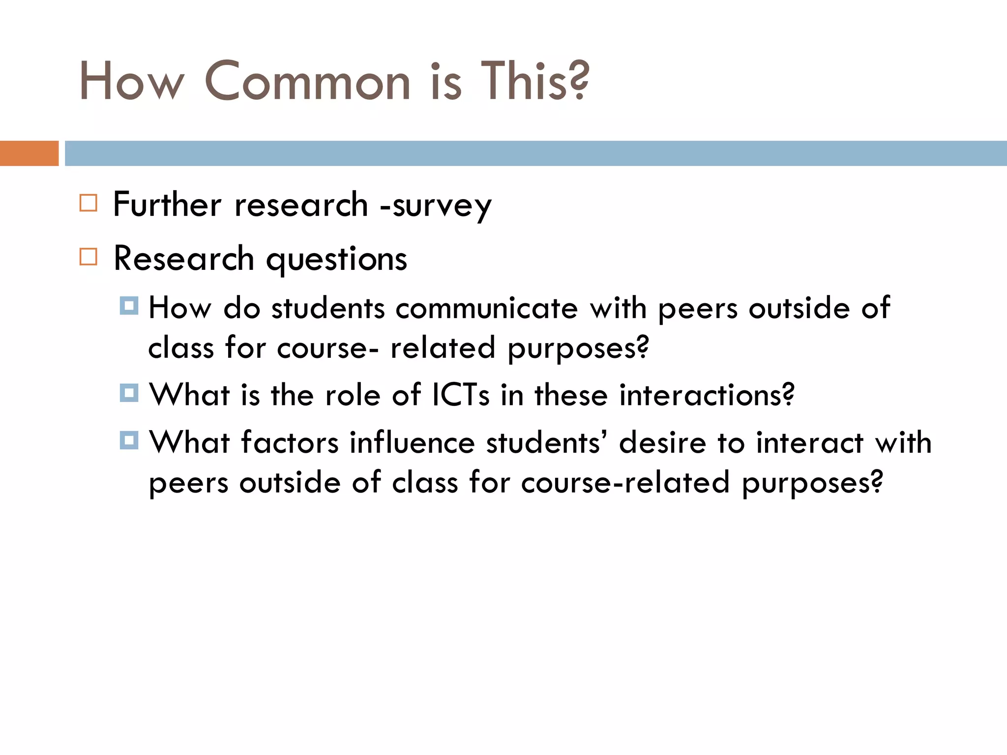 How Common is This? Further research -survey Research questions How do students communicate with peers outside of class for course- related purposes? What is the role of ICTs in these interactions? What factors influence students’ desire to interact with peers outside of class for course-related purposes? 