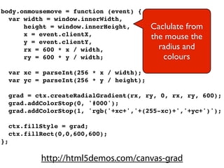 body.onmousemove = function (event) {
  var width = window.innerWidth,
      height = window.innerHeight,          Caclulate from
      x = event.clientX,                    the mouse the
      y = event.clientY,
      rx = 600 * x / width,                   radius and
      ry = 600 * y / width;                    colours
     var xc = parseInt(256 * x / width);
     var yc = parseInt(256 * y / height);

     grad = ctx.createRadialGradient(rx, ry, 0, rx, ry, 600);
     grad.addColorStop(0, '#000');
     grad.addColorStop(1, 'rgb('+xc+','+(255-xc)+','+yc+')');

     ctx.fillStyle = grad;
     ctx.fillRect(0,0,600,600);
};

             http://html5demos.com/canvas-grad
 