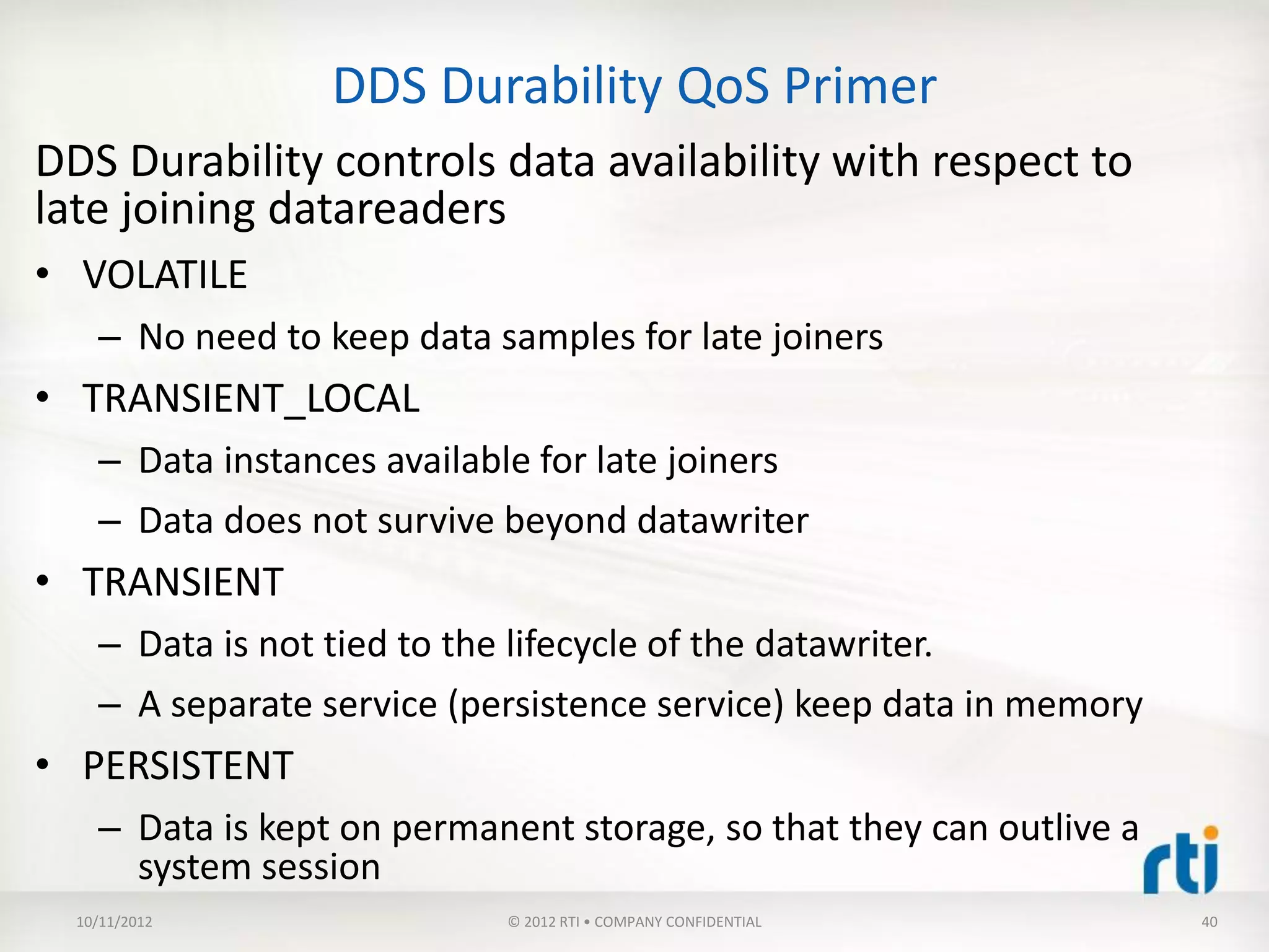 DDS Durability QoS Primer
DDS Durability controls data availability with respect to
late joining datareaders
• VOLATILE
    – No need to keep data samples for late joiners
• TRANSIENT_LOCAL
    – Data instances available for late joiners
    – Data does not survive beyond datawriter
• TRANSIENT
    – Data is not tied to the lifecycle of the datawriter.
    – A separate service (persistence service) keep data in memory
• PERSISTENT
    – Data is kept on permanent storage, so that they can outlive a
      system session
  10/11/2012                © 2012 RTI • COMPANY CONFIDENTIAL         40
 