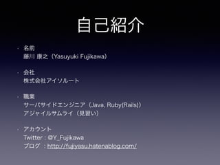 自己紹介
• 名前 
藤川 康之（Yasuyuki Fujikawa）
• 会社 
株式会社アイソルート
• 職業 
サーバサイドエンジニア（Java, Ruby(Rails)） 
アジャイルサムライ（見習い）
• アカウント 
Twitter : @Y_Fujikawa 
ブログ : http://fujiyasu.hatenablog.com/
 