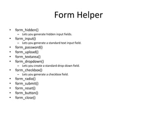Form Helper
• form_hidden()
– Lets you generate hidden input fields.
• form_input()
– Lets you generate a standard text input field.
• form_password()
• form_upload()
• form_textarea()
• form_dropdown()
– Lets you create a standard drop-down field.
• form_checkbox()
– Lets you generate a checkbox field.
• form_radio()
• form_submit()
• form_reset()
• form_button()
• form_close()
 