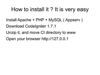 How to install it ? It is very easy
Install Apache + PHP + MySQL ( Appserv )
Download CodeIgniter 1.7.1
Unzip it, and move CI directory to www
Open your browser http://127.0.0.1
 